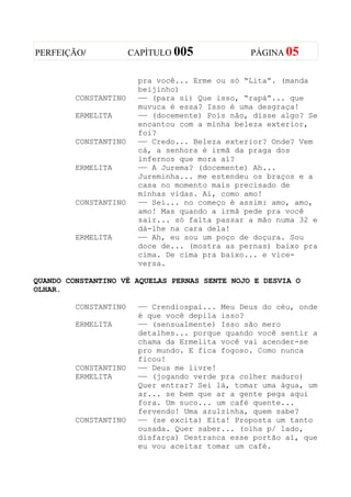 PERFEIÇÃO/             CAPÍTULO 005             PÁGINA 05


                        pra você... Erme ou só “Lita”. (manda
                        beijinho)
         CONSTANTINO    —— (para si) Que isso, “rapá”... que
                        muvuca é essa? Isso é uma desgraça!
         ERMELITA       —— (docemente) Pois não, disse algo? Se
                        encantou com a minha beleza exterior,
                        foi?
         CONSTANTINO    —— Credo... Beleza exterior? Onde? Vem
                        cá, a senhora é irmã da praga dos
                        infernos que mora aí?
         ERMELITA       —— A Jurema? (docemente) Ah...
                        Jureminha... me estendeu os braços e a
                        casa no momento mais precisado de
                        minhas vidas. Ai, como amo!
         CONSTANTINO    —— Sei... no começo é assim: amo, amo,
                        amo! Mas quando a irmã pede pra você
                        sair... só falta passar a mão numa 32 e
                        dá-lhe na cara dela!
         ERMELITA       —— Ah, eu sou um poço de doçura. Sou
                        doce de... (mostra as pernas) baixo pra
                        cima. De cima pra baixo... e vice-
                        versa.

QUANDO CONSTANTINO VÊ AQUELAS PERNAS SENTE NOJO E DESVIA O
OLHAR.

         CONSTANTINO    —— Crendiospai... Meu Deus do céu, onde
                        é que você depila isso?
         ERMELITA       —— (sensualmente) Isso são mero
                        detalhes... porque quando você sentir a
                        chama da Ermelita você vai acender-se
                        pro mundo. E fica fogoso. Como nunca
                        ficou!
         CONSTANTINO    —— Deus me livre!
         ERMELITA       —— (jogando verde pra colher maduro)
                        Quer entrar? Sei lá, tomar uma água, um
                        ar... se bem que ar a gente pega aqui
                        fora. Um suco... um café quente...
                        fervendo! Uma azulzinha, quem sabe?
         CONSTANTINO    —— (se excita) Eita! Proposta um tanto
                        ousada. Quer saber... (olha p/ lado,
                        disfarça) Destranca esse portão aí, que
                        eu vou aceitar tomar um café.
 