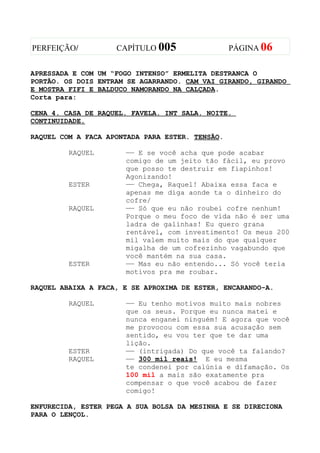 PERFEIÇÃO/          CAPÍTULO 005                 PÁGINA 06


APRESSADA E COM UM “FOGO INTENSO” ERMELITA DESTRANCA O
PORTÃO. OS DOIS ENTRAM SE AGARRANDO. CAM VAI GIRANDO, GIRANDO
E MOSTRA FIFI E BALDUCO NAMORANDO NA CALÇADA.
Corta para:

CENA 4. CASA DE RAQUEL. FAVELA. INT SALA. NOITE.
CONTINUIDADE.

RAQUEL COM A FACA APONTADA PARA ESTER. TENSÃO.

         RAQUEL       —— E se você acha que pode acabar
                      comigo de um jeito tão fácil, eu provo
                      que posso te destruir em fiapinhos!
                      Agonizando!
         ESTER        —— Chega, Raquel! Abaixa essa faca e
                      apenas me diga aonde ta o dinheiro do
                      cofre/
         RAQUEL       —— Só que eu não roubei cofre nenhum!
                      Porque o meu foco de vida não é ser uma
                      ladra de galinhas! Eu quero grana
                      rentável, com investimento! Os meus 200
                      mil valem muito mais do que qualquer
                      migalha de um cofrezinho vagabundo que
                      você mantém na sua casa.
         ESTER        —— Mas eu não entendo... Só você teria
                      motivos pra me roubar.

RAQUEL ABAIXA A FACA, E SE APROXIMA DE ESTER, ENCARANDO-A.

         RAQUEL       —— Eu tenho motivos muito mais nobres
                      que os seus. Porque eu nunca matei e
                      nunca enganei ninguém! E agora que você
                      me provocou com essa sua acusação sem
                      sentido, eu vou ter que te dar uma
                      lição.
         ESTER        —— (intrigada) Do que você ta falando?
         RAQUEL       —— 300 mil reais! E eu mesma
                      te condenei por calúnia e difamação. Os
                      100 mil a mais são exatamente pra
                      compensar o que você acabou de fazer
                      comigo!

ENFURECIDA, ESTER PEGA A SUA BOLSA DA MESINHA E SE DIRECIONA
PARA O LENÇOL.
 
