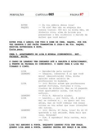 PERFEIÇÃO/          CAPÍTULO 005               PÁGINA 07



         ESTER        —— Eu vou embora dessa joça!
         RAQUEL       —— Vá sim! Mas não se esqueça dos
                      nossos tratos: 300 mil na minha mão, em
                      dinheiro vivo, além do brinde pra
                      presentear o meu silêncio: o marido da
                      mulher que você matou!

ESTER PUXA O LENÇOL COM TUDO E SOME DE CENA. RAQUEL, POR SUA
VEZ OBSERVA O SEU FACÃO TRAMONTINA E JOGA-O NA PIA. RAQUEL
RESPIRA ESTRESSADA E BUFA.
Corta para:

CENA 5. APARTAMENTO DE LISA E MIRELA (CONDOMÍNIO). EXT.
FACHADA. NOITE.

O CARRO DE LEANDRO VEM CHEGANDO ATÉ A SARJETA E ESTACIONANDO,
à FRENTE DA FACHADA DO CONDOMÍNIO. O CARRO PARA E LISA VAI
TIRANDO O CINTO.

         LISA         —— Agradecida pela carona!
         LEANDRO      —— Imagina. (observa) É aí que você
                      mora? (descontraído) Olha, minha
                      opinião sobre salário de
                      professores tá mudando.
         LISA         —— (ri) Muitos acham que professores
                      ganham fortunas, fortunas e rios,
                      riachos de dinheiro. Mas eu tô pagando
                      esse apartamento ainda. Com muito
                      esforço.
         LEANDRO      —— Pois é. Adoraria ajudar.
         LISA         —— Leandro... por favor, né. A gente
                      mal se conhece e... eu quero ser teu
                      amigo, mas se você começar com essas
                      coisas eu vou achar que suas intenções
                      são outras.
         LEANDRO      —— (ri) Sério, é? Para, Lisa! Eu só tô
                      querendo a sua amizade. Nada mais que
                      isso. Entende?
         LISA         —— Sim. E agradeço! Pela carona, mais
                      uma vez.

LISA VAI ABRINDO A PORTA, ENQUANTO LEANDRO FICA SEM GRAÇA.
QUANDO LISA ABRE A PORTA, LEANDRO SEGURA SEU BRAÇO E NA HORA
 