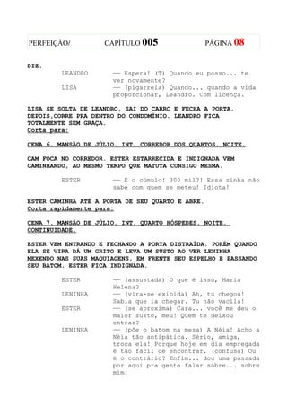 PERFEIÇÃO/          CAPÍTULO 005                  PÁGINA 08


DIZ.
         LEANDRO      —— Espera! (T) Quando eu posso... te
                      ver novamente?
         LISA         —— (pigarreia) Quando... quando a vida
                      proporcionar, Leandro. Com licença.

LISA SE SOLTA DE LEANDRO, SAI DO CARRO E FECHA A PORTA.
DEPOIS,CORRE PRA DENTRO DO CONDOMÍNIO. LEANDRO FICA
TOTALMENTE SEM GRAÇA.
Corta para:

CENA 6. MANSÃO DE JÚLIO. INT. CORREDOR DOS QUARTOS. NOITE.

CAM FOCA NO CORREDOR. ESTER ESTARRECIDA E INDIGNADA VEM
CAMINHANDO, AO MESMO TEMPO QUE MATUTA CONSIGO MESMA.

         ESTER        —— É o cúmulo! 300 mil?! Essa zinha não
                      sabe com quem se meteu! Idiota!

ESTER CAMINHA ATÉ A PORTA DE SEU QUARTO E ABRE.
Corta rapidamente para:

CENA 7. MANSÃO DE JÚLIO. INT. QUARTO HÓSPEDES. NOITE.
CONTINUIDADE.

ESTER VEM ENTRANDO E FECHANDO A PORTA DISTRAÍDA. PORÉM QUANDO
ELA SE VIRA DÁ UM GRITO E LEVA UM SUSTO AO VER LENINHA
MEXENDO NAS SUAS MAQUIAGENS, EM FRENTE SEU ESPELHO E PASSANDO
SEU BATOM. ESTER FICA INDIGNADA.

         ESTER        —— (assustada) O que é isso, Maria
                      Helena?
         LENINHA      —— (vira-se exibida) Ah, tu chegou!
                      Sabia que ia chegar. Tu não vacila!
         ESTER        —— (se aproxima) Cara... você me deu o
                      maior susto, meu! Quem te deixou
                      entrar?
         LENINHA      —— (põe o batom na mesa) A Néia! Acho a
                      Néia tão antipática. Sério, amiga,
                      troca ela! Porque hoje em dia empregada
                      é tão fácil de encontrar. (confusa) Ou
                      é o contrário? Enfim... dou uma passada
                      por aqui pra gente falar sobre... sobre
                      mim!
 