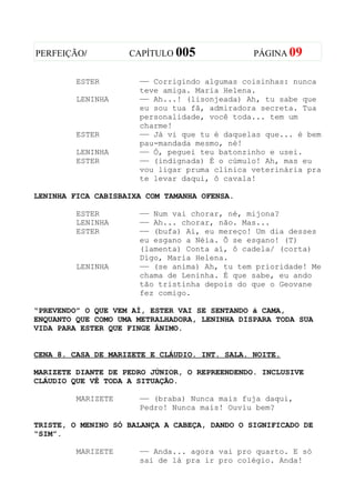 PERFEIÇÃO/          CAPÍTULO 005               PÁGINA 09


         ESTER        —— Corrigindo algumas coisinhas: nunca
                      teve amiga. Maria Helena.
         LENINHA      —— Ah...! (lisonjeada) Ah, tu sabe que
                      eu sou tua fã, admiradora secreta. Tua
                      personalidade, você toda... tem um
                      charme!
         ESTER        —— Já vi que tu é daquelas que... é bem
                      pau-mandada mesmo, né!
         LENINHA      —— Ó, peguei teu batonzinho e usei.
         ESTER        —— (indignada) É o cúmulo! Ah, mas eu
                      vou ligar pruma clínica veterinária pra
                      te levar daqui, ô cavala!

LENINHA FICA CABISBAIXA COM TAMANHA OFENSA.

         ESTER        —— Num vai chorar, né, mijona?
         LENINHA      —— Ah... chorar, não. Mas...
         ESTER        —— (bufa) Ai, eu mereço! Um dia desses
                      eu esgano a Néia. Ô se esgano! (T)
                      (lamenta) Conta aí, ô cadela/ (corta)
                      Digo, Maria Helena.
         LENINHA      —— (se anima) Ah, tu tem prioridade! Me
                      chama de Leninha. É que sabe, eu ando
                      tão tristinha depois do que o Geovane
                      fez comigo.

“PREVENDO” O QUE VEM AÍ, ESTER VAI SE SENTANDO à CAMA,
ENQUANTO QUE COMO UMA METRALHADORA, LENINHA DISPARA TODA SUA
VIDA PARA ESTER QUE FINGE ÂNIMO.


CENA 8. CASA DE MARIZETE E CLÁUDIO. INT. SALA. NOITE.

MARIZETE DIANTE DE PEDRO JÚNIOR, O REPREENDENDO. INCLUSIVE
CLÁUDIO QUE VÊ TODA A SITUAÇÃO.

         MARIZETE     —— (braba) Nunca mais fuja daqui,
                      Pedro! Nunca mais! Ouviu bem?

TRISTE, O MENINO SÓ BALANÇA A CABEÇA, DANDO O SIGNIFICADO DE
“SIM”.

         MARIZETE     —— Anda... agora vai pro quarto. E só
                      sai de lá pra ir pro colégio. Anda!
 
