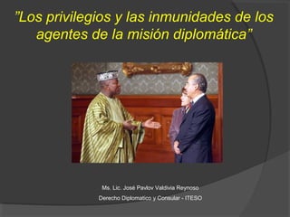 ”Los privilegios y las inmunidades de los
   agentes de la misión diplomática”




              Ms. Lic. José Pavlov Valdivia Reynoso
             Derecho Diplomatico y Consular - ITESO
 