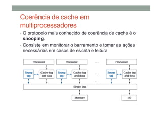 Coerência de cache em
multiprocessadores
• O protocolo mais conhecido de coerência de cache é o
snooping.
• Consiste em monitorar o barramento e tomar as ações
necessárias em casos de escrita e leitura
 