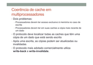 Coerência de cache em
multiprocessadores
• Dois problemas:
• Processadores devem ter acesso exclusivo à memória no caso de
escrita
• Processadores devem ter em suas caches a cópia mais recente de
um dado
• O protocolo deve localizar todas as caches que têm uma
cópia de um dado que está sendo escrito
• Após uma escrita, as cópias podem ser atualizadas ou
invalidadas
• O protocolo mais adotado comercialmente utiliza
write-back e write-invalidate.
 