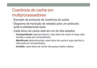 Coerência de cache em
multiprocessadores
• Exemplo de protocolo de coerência de cache
• Diagrama de transição de estados para um protocolo
write-invalidate/write-back.
• Cada bloco de cache está em um de três estados:
• Compartilhado (apenas leitura): esse bloco de cache é limpo (não
escrito) e pode ser compartilhado.
• Modificado (leitura/escrita): esse bloco de cache é sujo (escrito) e
não pode ser compartilhado.
• Inválido: esse bloco de cache não possui dados válidos.
 