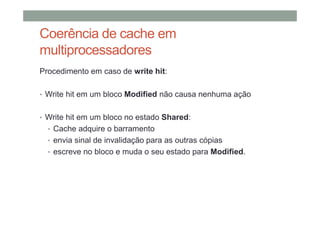 Coerência de cache em
multiprocessadores
Procedimento em caso de write hit:
• Write hit em um bloco Modified não causa nenhuma ação
• Write hit em um bloco no estado Shared:
• Cache adquire o barramento
• envia sinal de invalidação para as outras cópias
• escreve no bloco e muda o seu estado para Modified.
 