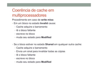 Coerência de cache em
multiprocessadores
Procedimento em caso de write miss:
• Em um bloco no estado Invalid causa:
• Cache adquire o barramento
• lê o bloco faltante
• escreve no bloco
• muda seu estado para Modified
• Se o bloco estiver no estado Shared em qualquer outra cache:
• Cache adquire o barramento
• Envia um sinal para invalidar todas as cópias
• lê o bloco faltante
• escreve no bloco
• muda seu estado para Modified
 