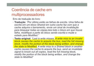 Coerência de cache em
multiprocessadores
Erro de tradução do livro:
• Tradução: “Por último estão as falhas de escrita. Uma falha de
escrita em um bloco Shared em outra cache faz com que a
cache adquira o barramento, envie um sinal de invalidação
para bloquear todas as cópias,leia todo o bloco em que houve
falha, modifique a parte do bloco sendo escrita e mude o
estado para Modified.”
• Texto original: “Last is write misses. A write miss to an Invalid
block causes the cache to acquire the bus, read the full missing
block, modify the portion of the block being written, and change
the state to Modified. A write miss to a Shared block in another
cache causes the cache to acquire the bus, send an invalidate
signal to knock out all copies, read the full missing block,
modify the portion of the block being written, and change the
state to Modified”
 
