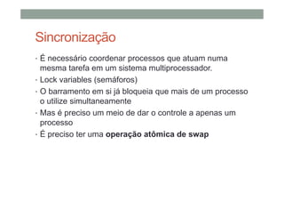 Sincronização
• É necessário coordenar processos que atuam numa
mesma tarefa em um sistema multiprocessador.
• Lock variables (semáforos)
• O barramento em si já bloqueia que mais de um processo
o utilize simultaneamente
• Mas é preciso um meio de dar o controle a apenas um
processo
• É preciso ter uma operação atômica de swap
 
