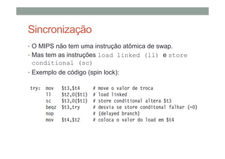 Sincronização
• O MIPS não tem uma instrução atômica de swap.
• Mas tem as instruções load linked (ll) e store
conditional (sc)
• Exemplo de código (spin lock):
 