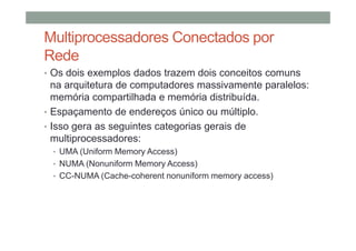 Multiprocessadores Conectados por
Rede
• Os dois exemplos dados trazem dois conceitos comuns
na arquitetura de computadores massivamente paralelos:
memória compartilhada e memória distribuída.
• Espaçamento de endereços único ou múltiplo.
• Isso gera as seguintes categorias gerais de
multiprocessadores:
• UMA (Uniform Memory Access)
• NUMA (Nonuniform Memory Access)
• CC-NUMA (Cache-coherent nonuniform memory access)
 