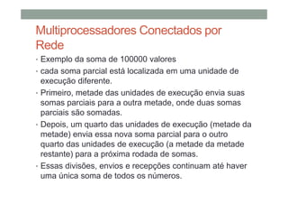 Multiprocessadores Conectados por
Rede
• Exemplo da soma de 100000 valores
• cada soma parcial está localizada em uma unidade de
execução diferente.
• Primeiro, metade das unidades de execução envia suas
somas parciais para a outra metade, onde duas somas
parciais são somadas.
• Depois, um quarto das unidades de execução (metade da
metade) envia essa nova soma parcial para o outro
quarto das unidades de execução (a metade da metade
restante) para a próxima rodada de somas.
• Essas divisões, envios e recepções continuam até haver
uma única soma de todos os números.
 