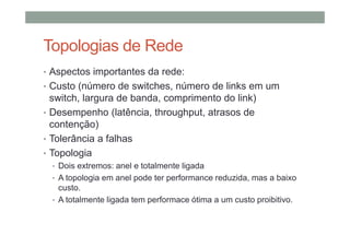 Topologias de Rede
• Aspectos importantes da rede:
• Custo (número de switches, número de links em um
switch, largura de banda, comprimento do link)
• Desempenho (latência, throughput, atrasos de
contenção)
• Tolerância a falhas
• Topologia
• Dois extremos: anel e totalmente ligada
• A topologia em anel pode ter performance reduzida, mas a baixo
custo.
• A totalmente ligada tem performace ótima a um custo proibitivo.
 