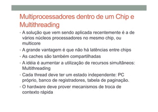 Multiprocessadores dentro de um Chip e
Multithreading
• A solução que vem sendo aplicada recentemente é a de
vários núcleos processadores no mesmo chip, ou
multicore
• A grande vantagem é que não há latências entre chips
• As caches são também compartilhadas
• A idéia é aumentar a utilização de recursos simultâneos:
Multithreading
• Cada thread deve ter um estado independente: PC
próprio, banco de registradores, tabela de paginação.
• O hardware deve prover mecanismos de troca de
contexto rápida
 