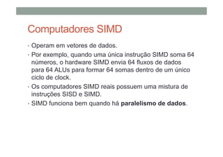 Computadores SIMD
• Operam em vetores de dados.
• Por exemplo, quando uma única instrução SIMD soma 64
números, o hardware SIMD envia 64 fluxos de dados
para 64 ALUs para formar 64 somas dentro de um único
ciclo de clock.
• Os computadores SIMD reais possuem uma mistura de
instruções SISD e SIMD.
• SIMD funciona bem quando há paralelismo de dados.
 