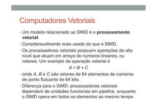 Computadores Vetoriais
• Um modelo relacionado ao SIMD é o processamento
vetorial.
• Consideravelmente mais usado do que o SIMD.
• Os processadores vetoriais possuem operações de alto
nível que atuam em arrays de números lineares, ou
vetores. Um exemplo de operação vetorial é
A = B × C
• onde A, B e C são vetores de 64 elementos de números
de ponto flutuante de 64 bits.
• Diferença para o SIMD: processadores vetoriais
dependem de unidades funcionais em pipeline, enquanto
o SIMD opera em todos os elementos ao mesmo tempo.
 