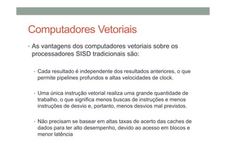 Computadores Vetoriais
• As vantagens dos computadores vetoriais sobre os
processadores SISD tradicionais são:
• Cada resultado é independente dos resultados anteriores, o que
permite pipelines profundos e altas velocidades de clock.
• Uma única instrução vetorial realiza uma grande quantidade de
trabalho, o que significa menos buscas de instruções e menos
instruções de desvio e, portanto, menos desvios mal previstos.
• Não precisam se basear em altas taxas de acerto das caches de
dados para ter alto desempenho, devido ao acesso em blocos e
menor latência
 