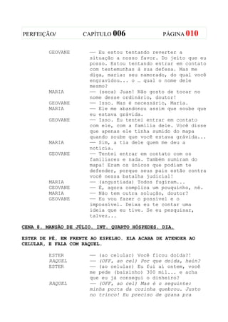 PERFEIÇÃO/          CAPÍTULO 006               PÁGINA 010


         GEOVANE      —— Eu estou tentando reverter a
                      situação a nosso favor. Do jeito que eu
                      posso. Estou tentando entrar em contato
                      com testemunhas à sua defesa. Mas me
                      diga, maria: seu namorado, do qual você
                      engravidou... o … qual o nome dele
                      mesmo?
         MARIA        —— (seca) Juan! Não gosto de tocar no
                      nome desse ordinário, doutor!
         GEOVANE      —— Isso. Mas é necessário, Maria.
         MARIA        —— Ele me abandonou assim que soube que
                      eu estava grávida.
         GEOVANE      —— Isso. Eu tentei entrar em contato
                      com ele, com a família dele. Você disse
                      que apenas ele tinha sumido do mapa
                      quando soube que você estava grávida...
         MARIA        —— Sim, a tia dele quem me deu a
                      notícia.
         GEOVANE      —— Tentei entrar em contato com os
                      familiares e nada. Também sumiram do
                      mapa! Eram os únicos que podiam te
                      defender, porque seus pais estão contra
                      você nessa batalha judicial!
         MARIA        —— (angustiada) Todos fugiram...
         GEOVANE      —— É, agora complica um pouquinho, né.
         MARIA        —— Não tem outra solução, doutor?
         GEOVANE      —— Eu vou fazer o possível e o
                      impossível. Deixa eu te contar uma
                      ideia que eu tive. Se eu pesquisar,
                      talvez...

CENA 8. MANSÃO DE JÚLIO. INT. QUARTO HÓSPEDES. DIA.

ESTER DE PÉ, EM FRENTE AO ESPELHO. ELA ACABA DE ATENDER AO
CELULAR, E FALA COM RAQUEL.

         ESTER        —— (ao celular) Você ficou doida?!
         RAQUEL       —— (OFF, ao cel) Por que doida, hein?
         ESTER        —— (ao celular) Eu fui aí ontem, você
                      me pede (baixinho) 300 mil... e acha
                      que eu já consegui o dinheiro?
         RAQUEL       —— (OFF, ao cel) Mas é o seguinte:
                      minha porta da cozinha quebrou. Justo
                      no trinco! Eu preciso de grana pra
 