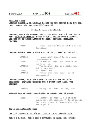 PERFEIÇÃO/          CAPÍTULO 006                PÁGINA 012


PENSANDO LONGE.
LEANDRO COMEÇA A SE LEMBRAR DO DIA EM QUE TROUXE LISA ATÉ SUA
CASA. Trecho do Capítulo 005/ cena 05

    ------------- Cortando para a Realidade ------------

LEANDRO, QUE APÓS LEMBRAR DESTE OCORRIDO, SORRI À TOA. Corta
para ESCADA DA MANSÃO. ESTER DESCE A ESCADA TODA ELEGANTE.
ATÉ QUE VÊ DE LONGE LEANDRO AO SOFÁ, DEITADO. ESTRANHA.
CAMINHA.

         ESTER        —— (para Leandro) Meu amor? Não ia pra
                      faculdade?

LEANDRO ACORDA PARA A VIDA E DÁ UM PULO APRESSADO DO SOFÁ.

         LEANDRO      —— (apressado) Nossa! Eu me esqueci
                      completamente!
         ESTER        —— Eu bem vi. Você tava boiando, no
                      mundo da lua.
         LEANDRO      —— Vou vazando! (dá um selinho nela)
                      Tchau, meu amor!
         ESTER        —— Espera, mas/
         LEANDRO      —— Conversamos mais tarde, eu tô
                      atrasadaço!

LEANDRO CORRE, PEGA SUA CARTEIRA COM A CHAVE DO CARRO.
APRESSADO, ENQUANTO CAMINHA ATÉ A PORTA PARA SAIR, VAI
DIZENDO.

         LEANDRO      —— Te vejo de noite. Te amo, viu!

LEANDRO SAI DE CASA.PREOCUPAÇÃO DE ESTER, QUE TÁ SÉRIA.

         ESTER        —— Leandro, Leandro... ele anda no
                      mundo dois ultimamente.(T) Eu só queria
                      descobrir o que tá fazendo ele boiar
                      desse jeito.

Corta imediatamente para:

CENA 10. HOSPITAL DE JÚLIO.   INT. SALA DE EXAMES. DIA.

JÚLIO E ROSANA. JÚLIO COM O ENVELOPE ÀS MÃOS, BEM GRANDE.
 