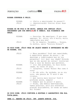 PERFEIÇÃO/          CAPÍTULO 006               PÁGINA 013


ROSANA SURPRESA E FELIZ.

         ROSANA       —— (feliz e emocionada) Eu passei?!
         JÚLIO        —— (descontraído) Preciso dizer duas
                      vezes?

ROSANA DÁ UM PULO E UM GRITO, ABRAÇA POR IMPULSO JÚLIO.
PERCEBENDO QUE SUA EMPOLGAÇÃO É DEMAIS, ELA PIGARREIA SEM
GRAÇA.

         ROSANA       —— Desculpa. Me empolguei. É que esse
                      emprego, dr. Júlio, ele é muito, muito
                      importante pra mim!
         JÚLIO        —— Eu já imagino. Parabéns... Rosana.
                      Ou melhor, agora “Doutora Rosana”!

OS DOIS RIEM. JÚLIO PEGA UM JALECO BRANCO E ENTREGANDO NA MÃO
DE ROSANA, DIZ.

         JÚLIO        —— Meus parabéns! Você tem capacidade,
                      é experiente apesar da pouca... me
                      desculpe a indelicadeza mas eu vou
                      perguntar! (ri) Qual sua idade? Entendo
                      que se não quiser me contar/ (corta-se)
                      Diga a casa da dezena que pertence.
         ROSANA       —— (ri) Sem problemas, eu falo minha
                      idade. Eu tenho 28 anos.
         JÚLIO        —— (surpreso, tosse) Nossa! Mas como é
                      nova!
         ROSANA       —— Eu não acho. Na verdade, se eu sou
                      nova, uma pessoa de 70 anos é uma
                      criança.
         JÚLIO        —— Que teoria mais bonita! Você é
                      profunda assim, sempre?
         ROSANA       —— Sempre que eu posso! E quero.
         JÚLIO        —— Ótimo, uma médica bem-humorada.
                      Vamos precisar, pois pra enfrentar
                      plantão diariamente, só tendo um humor
                      Ari Toledo!

OS DOIS RIEM. JÚLIO CONTINUA A MOSTRAR O LABORATÓRIO PRA ELA.
Corta para:

CENA 11. MANSÃO DE JÚLIO. INT. QUARTO EUNICE. DIA.
 