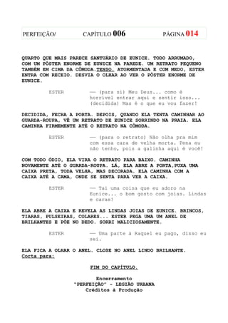 PERFEIÇÃO/          CAPÍTULO 006               PÁGINA 014



QUARTO QUE MAIS PARECE SANTUÁRIO DE EUNICE. TODO ARRUMADO,
COM UM PÔSTER ENORME DE EUNICE NA PAREDE. UM RETRATO PEQUENO
TAMBÉM EM CIMA DA CÔMODA.TENSO. ATORMENTADA E COM MEDO, ESTER
ENTRA COM RECEIO. DESVIA O OLHAR AO VER O PÔSTER ENORME DE
EUNICE.

         ESTER        —— (para si) Meu Deus... como é
                      horrível entrar aqui e sentir isso...
                      (decidida) Mas é o que eu vou fazer!

DECIDIDA, FECHA A PORTA. DEPOIS, QUANDO ELA TENTA CAMINHAR AO
GUARDA-ROUPA, VÊ UM RETRATO DE EUNICE SORRINDO NA PRAIA. ELA
CAMINHA FIRMEMENTE ATÉ O RETRATO NA CÔMODA.

         ESTER        —— (para o retrato) Não olha pra mim
                      com essa cara de velha morta. Pena eu
                      não tenho, pois a galinha aqui é você!

COM TODO ÓDIO, ELA VIRA O RETRATO PARA BAIXO. CAMINHA
NOVAMENTE ATÉ O GUARDA-ROUPA. LÁ, ELA ABRE A PORTA,PUXA UMA
CAIXA PRETA, TODA VELHA, MAS DECORADA. ELA CAMINHA COM A
CAIXA ATÉ A CAMA, ONDE SE SENTA PARA VER A CAIXA.

         ESTER        —— Taí uma coisa que eu adoro na
                      Eunice... o bom gosto com joias. Lindas
                      e caras!

ELA ABRE A CAIXA E REVELA AS LINDAS JOIAS DE EUNICE. BRINCOS,
TIARAS, PULSEIRAS, COLARES... ESTER PEGA UMA UM ANEL DE
BRILHANTES E PÕE NO DEDO. SORRI MALICIOSAMENTE.

         ESTER        —— Uma parte à Raquel eu pago, disso eu
                      sei.

ELA FICA A OLHAR O ANEL. CLOSE NO ANEL LINDO BRILHANTE.
Corta para:

                      FIM DO CAPÍTULO.

                        Encerramento
                 “PERFEIÇÃO” - LEGIÃO URBANA
                     Créditos à Produção
 