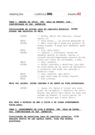 PERFEIÇÃO/          CAPÍTULO 006               PÁGINA 02


CENA 1. MANSÃO DE JÚLIO. INT. SALA DA MANSÃO. DIA.
CONTINUIDADE DO CAP. ANTERIOR.

Continuidade da última cena do capítulo Anterior. ESTER
ESPERA UMA RESPOSTA DE NÉIA.

         ESTER        —— Então, Néia? Vai hesitar, travar
                      agora, é?
         NÉIA         —— Dona Ester... eu estive pensando e/
         ESTER        —— Não, você não é paga pra pensar! De
                      forma alguma. É paga pra obedecer quem
                      manda!
         NÉIA         —— Sim, dona Este/
         ESTER        —— (aponta o indicador) Então me
                      obedeça quando eu mando. Assim, a
                      relação patrão/empregado passará de má,
                      vista aos olhos da sociedade, a bem.
         NÉIA         —— Sim, senhora.
         ESTER        —— Então contrate o detetive, pra mim.
                      Ou você mesma dá um jeito de descobrir,
                      o criminoso não pode ter gastado o
                      dinheiro todo.
         NÉIA         —— Sim, senhora. Que mais?
         ESTER        —— Que você suma da minha frente!
         NÉIA         —— Com licença.

NÉIA VAI SAINDO. ESTER CAMINHA E SE SENTA AO SOFÁ,ESTRESSADA.

         ESTER        —— (para si) Agora é torcer pra esse
                      plano de recuperar o dinheiro dá certo.
                      Assim, uma parte pelo menos eu pago pra
                      safada da Raquel. A outra parte, eu
                      tenho certeza que é mais fácil.

ELA PEGA O ESPELHO DE MÃO E VOLTA A SE OLHAR ATENTAMENTE.
Corta para:

CENA 2. APARTAMENTO DE LISA E MIRELA. INT. SALA DE ESTAR.
DIA. CONTINUIDADE DO CAP. ANTERIOR.

Continuação da penúltima cena do capítulo anterior. LISA
ABALADA DEPOIS DE LER AQUELA CARTA, OLHA PRA MIRELA
ASSUSTADA.
 