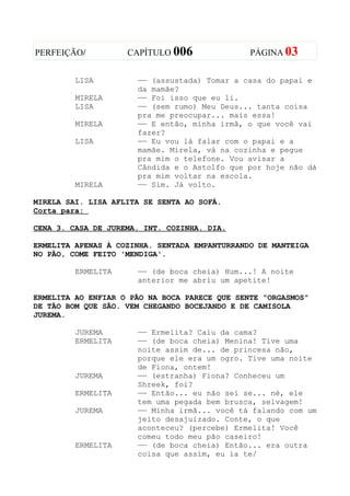 PERFEIÇÃO/          CAPÍTULO 006               PÁGINA 03


         LISA         —— (assustada) Tomar a casa do papai e
                      da mamãe?
         MIRELA       —— Foi isso que eu li.
         LISA         —— (sem rumo) Meu Deus... tanta coisa
                      pra me preocupar... mais essa!
         MIRELA       —— E então, minha irmã, o que você vai
                      fazer?
         LISA         —— Eu vou lá falar com o papai e a
                      mamãe. Mirela, vá na cozinha e pegue
                      pra mim o telefone. Vou avisar a
                      Cândida e o Astolfo que por hoje não dá
                      pra mim voltar na escola.
         MIRELA       —— Sim. Já volto.

MIRELA SAI. LISA AFLITA SE SENTA AO SOFÁ.
Corta para:

CENA 3. CASA DE JUREMA. INT. COZINHA. DIA.

ERMELITA APENAS À COZINHA. SENTADA EMPANTURRANDO DE MANTEIGA
NO PÃO, COME FEITO 'MENDIGA'.

         ERMELITA     —— (de boca cheia) Hum...! A noite
                      anterior me abriu um apetite!

ERMELITA AO ENFIAR O PÃO NA BOCA PARECE QUE SENTE “ORGASMOS”
DE TÃO BOM QUE SÃO. VEM CHEGANDO BOCEJANDO E DE CAMISOLA
JUREMA.

         JUREMA       —— Ermelita? Caiu da cama?
         ERMELITA     —— (de boca cheia) Menina! Tive uma
                      noite assim de... de princesa não,
                      porque ele era um ogro. Tive uma noite
                      de Fiona, ontem!
         JUREMA       —— (estranha) Fiona? Conheceu um
                      Shreek, foi?
         ERMELITA     —— Então... eu não sei se... né, ele
                      tem uma pegada bem brusca, selvagem!
         JUREMA       —— Minha irmã... você tá falando com um
                      jeito desajuizado. Conte, o que
                      aconteceu? (percebe) Ermelita! Você
                      comeu todo meu pão caseiro!
         ERMELITA     —— (de boca cheia) Então... era outra
                      coisa que assim, eu ia te/
 