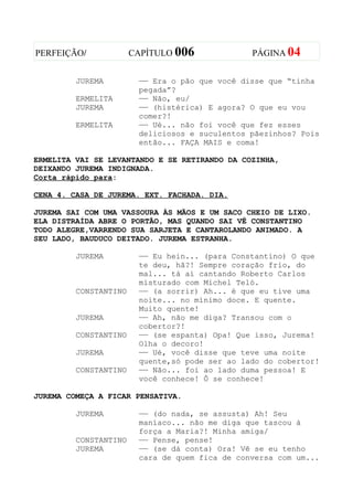PERFEIÇÃO/             CAPÍTULO 006             PÁGINA 04


         JUREMA         —— Era o pão que você disse que “tinha
                        pegada”?
         ERMELITA       —— Não, eu/
         JUREMA         —— (histérica) E agora? O que eu vou
                        comer?!
         ERMELITA       —— Ué... não foi você que fez esses
                        deliciosos e suculentos pãezinhos? Pois
                        então... FAÇA MAIS e coma!

ERMELITA VAI SE LEVANTANDO E SE RETIRANDO DA COZINHA,
DEIXANDO JUREMA INDIGNADA.
Corta rápido para:

CENA 4. CASA DE JUREMA. EXT. FACHADA. DIA.

JUREMA SAI COM UMA VASSOURA ÀS MÃOS E UM SACO CHEIO DE LIXO.
ELA DISTRAÍDA ABRE O PORTÃO, MAS QUANDO SAI VÊ CONSTANTINO
TODO ALEGRE,VARRENDO SUA SARJETA E CANTAROLANDO ANIMADO. A
SEU LADO, BAUDUCO DEITADO. JUREMA ESTRANHA.

         JUREMA         —— Eu hein... (para Constantino) O que
                        te deu, hã?! Sempre coração frio, do
                        mal... tá aí cantando Roberto Carlos
                        misturado com Michel Teló.
         CONSTANTINO    —— (a sorrir) Ah... é que eu tive uma
                        noite... no mínimo doce. E quente.
                        Muito quente!
         JUREMA         —— Ah, não me diga? Transou com o
                        cobertor?!
         CONSTANTINO    —— (se espanta) Opa! Que isso, Jurema!
                        Olha o decoro!
         JUREMA         —— Ué, você disse que teve uma noite
                        quente,só pode ser ao lado do cobertor!
         CONSTANTINO    —— Não... foi ao lado duma pessoa! E
                        você conhece! Ô se conhece!

JUREMA COMEÇA A FICAR PENSATIVA.

         JUREMA         —— (do nada, se assusta) Ah! Seu
                        maníaco... não me diga que tascou à
                        força a Maria?! Minha amiga/
         CONSTANTINO    —— Pense, pense!
         JUREMA         —— (se dá conta) Ora! Vê se eu tenho
                        cara de quem fica de conversa com um...
 