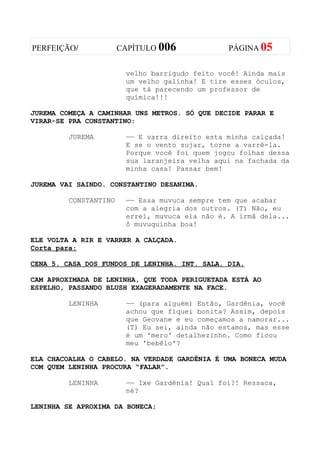 PERFEIÇÃO/             CAPÍTULO 006             PÁGINA 05


                        velho barrigudo feito você! Ainda mais
                        um velho galinha! E tire esses óculos,
                        que tá parecendo um professor de
                        química!!!

JUREMA COMEÇA A CAMINHAR UNS METROS. SÓ QUE DECIDE PARAR E
VIRAR-SE PRA CONSTANTINO:

         JUREMA         —— E varra direito esta minha calçada!
                        E se o vento sujar, torne a varrê-la.
                        Porque você foi quem jogou folhas dessa
                        sua laranjeira velha aqui na fachada da
                        minha casa! Passar bem!

JUREMA VAI SAINDO. CONSTANTINO DESANIMA.

         CONSTANTINO    —— Essa muvuca sempre tem que acabar
                        com a alegria dos outros. (T) Não, eu
                        errei, muvuca ela não é. A irmã dela...
                        ô muvuquinha boa!

ELE VOLTA A RIR E VARRER A CALÇADA.
Corta para:

CENA 5. CASA DOS FUNDOS DE LENINHA. INT. SALA. DIA.

CAM APROXIMADA DE LENINHA, QUE TODA PERIGUETADA ESTÁ AO
ESPELHO, PASSANDO BLUSH EXAGERADAMENTE NA FACE.

         LENINHA        —— (para alguém) Então, Gardênia, você
                        achou que fiquei bonita? Assim, depois
                        que Geovane e eu começamos a namorar...
                        (T) Eu sei, ainda não estamos, mas esse
                        é um 'mero' detalhezinho. Como ficou
                        meu 'bebêlo'?

ELA CHACOALHA O CABELO. NA VERDADE GARDÊNIA É UMA BONECA MUDA
COM QUEM LENINHA PROCURA “FALAR”.

         LENINHA        —— Ixe Gardênia! Qual foi?! Ressaca,
                        né?

LENINHA SE APROXIMA DA BONECA;
 