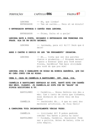 PERFEIÇÃO/            CAPÍTULO 006               PÁGINA 07


         LENINHA       —— Ah, que lindas!
         ENTREGADOR    —— Tem um cartão... Pera só um minuto!

O ENTREGADOR ENTREGA O CARTÃO PARA LENINHA.

         ENTREGADOR    —— Ótimo, falta só a gorje/

LENINHA BATE A PORTA, DEIXANDO O ENTREGADOR SEM TERMINAR SUA
FRASE. ELA DÁ UM GRITO ANIMADO.

         LENINHA       —— (animada, para si) Ai!!! Será que é
                       dele?

ABRE O CARTÃO E DEPOIS DE LER “EM PENSAMENTO” DESANIMA.

         LENINHA       —— Ah... tinha que ser dos patrões
                       chatos e grudentos...! Ninguém merece!
                       *(para a boneca) Quer pra você essas
                       flores, Gardênia? Tem mais utilidade
                       pra você do que pra mim!

LENINHA JOGA O RAMALHETE DE ROSAS NA BONECA GARDÊNIA, QUE CAI
NO CHÃO JUNTO COM AS ROSAS.

CENA 6. CASA DE CARMÉLIA E BARTOLOMEU. INT. SALA. DIA.

CARMÉLIA E BARTOLOMEU SENTADOS AO SOFÁ. BARTÔ ESTÁ COM CARNÊS
NAS MÃOS, OLHANDO. JÁ CARMÉLIA,AO SOFÁ COM UM “BALDE” DE
PIPOCA ASSISTINDO À TV.

         BARTOLOMEU    —— Carmélia... Nossa Senhora nos deu a
                       mão. Com o tanto de conta que tínhamos,
                       esse dinheiro do cofre veio em boa
                       hora!
         CARMÉLIA      —— (exibindo) Ah... é que eu usei dos
                       melhores artifícios. Aí fica fácil!

A CAMPAINHA TOCA INCANSAVELMENTE VÁRIAS VEZES.

         CARMÉLIA      —— (irritada) AI! É pobre pedindo
                       comida! Vou bater a porta na cara!
         BARTOLOMEU    —— Cuidado, Carmélia. (baixinho) Pode
                       ser a polícia. Antes de bater, olha no
                       olho mágico.
 