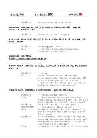 PERFEIÇÃO/            CAPÍTULO 006             PÁGINA 08


         CARMÉLIA      —— (se levanta) Pode deixar.

CARMÉLIA CAMINHA UM TANTO E COMO A CAMPAINHA NÃO PARA DE
TOCAR, ELA SOLTA UM>

         CARMÉLIA      —— (alto) Já vai, capeta!

ELA OLHA PELO OLHO MÁGICO E FICA SÉRIA.ABRE E DÁ DE CARA COM
NÉIA, SÉRIA.

         CARMÉLIA      —— (surpresa) Néia?
         NÉIA          —— (séria) Precisamos conversar,
                       Carmélia. E seriamente!

CARMÉLIA SURPRESA.
Disso, corta rapidamente para:


BARTÔ AINDA SENTADO NO SOFÁ. CARMÉLIA E NÉIA DE PÉ, NO CENTRO
DA SALA.

         CARMÉLIA      —— Diga.
         NÉIA          —— Eu vou ser breve. Até porque
                       precisamos achar juntos a solução. (T)
                       A Ester quer que eu contrate um
                       detetive pra descobrir quem arrombou o
                       cofre da ante-sala da mansão!

CHOQUE PARA CARMÉLIA E BARTOLOMEU, QUE SE ESPANTAM.

         CARMÉLIA      —— (paralisada) Como é?
         NÉIA          —— Isso mesmo! Só que eu não posso
                       fazer isso, já que eu tenho uma cota de
                       participação no “crime”, não é mesmo?
         CARMÉLIA      —— Exato! Pular fora,nem pensar!
         BARTOLOMEU    —— (em choque) Mas e agora?
         NÉIA          —— (para os dois) Eu odeio dizer isso,
                       mas eu vou ter que fazer o que a dona
                       Ester manda.
         CARMÉLIA      —— (indignada) como é que é?! Você me
                       ameaçou, chantageou, tudo pra conseguir
                       uma parte do que roubamos... e agora,
                       vai querer nos entregar?
         NÉIA          —— (corta) Então diga! Diga uma solução
 