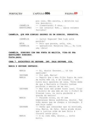 PERFEIÇÃO/            CAPÍTULO 006             PÁGINA 09


                       pra isso. Não existe, o detetive vai
                       nos descobrir.
         CARMÉLIA      —— (lamentando) Ó céus...
         BARTOLOMEU    —— (se levanta) Bom... agora estamos
                       ferrados!

CARMÉLIA, QUE NUM SIMPLES SEGUNDO DÁ UM SORRISO, PENSATIVA.

         CARMÉLIA      —— (alto) Esperem! Nem tudo está
                       perdido!
         NÉIA          —— Pelo que parece, está, sim.
         CARMÉLIA      —— (pensativa) Nananina não... Eu tive
                       uma ideia!

CARMÉLIA, SORRINDO COM UMA PONTA DE MALÍCIA, VIRA-SE PRA
BARTOLOMEU SORRINDO.
Corta para:

CENA 7. ESCRITÓRIO DE GEOVANE. INT. SALA GEOVANE. DIA.

MARIA E GEOVANE SENTADOS.

         MARIA         —— Ai, doutor Geovane... tô tão
                       agoniada!
         GEOVANE       —— Por quê, Maria?
         MARIA         —— Depois que o meu filho fugiu da casa
                       da minha mãe lá, e do Cláudio... ele
                       nunca mais apareceu em casa. Tenho medo
                       de que a Marizete e Cláudio tenham
                       proibido o menino de me ver.
         GEOVANE       —— Mas eles não podem fazer isso. Tirar
                       o direito de uma mãe em ver o filho? Se
                       fizerem isso, na certa perderão a
                       guarda do menino!
         MARIA         —— Falando nisso, eu tô sem
                       esperanças dessa audiência, doutor. Tem
                       três meses que me chegou a intimação. E
                       até hoje nada!
         GEOVANE       —— Tenho que concordar que tá enrolado,
                       viu, Maria, de fato. Seria piada dizer
                       que a justiça além de bem feita é
                       correta nesse pais.
         MARIA         —— E eu como mãe, doutor... sofro
                       muito.
 