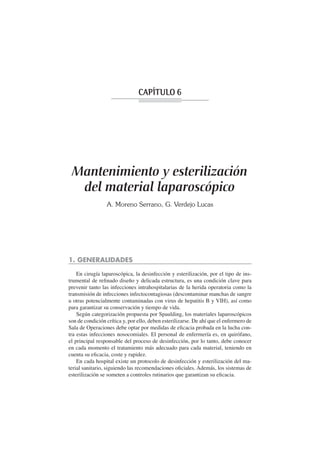 CAPÍTULO 6




 Mantenimiento y esterilización
  del material laparoscópico
                 A. Moreno Serrano, G. Verdejo Lucas




1. GENERALIDADES

    En cirugía laparoscópica, la desinfección y esterilización, por el tipo de ins-
trumental de reﬁnado diseño y delicada estructura, es una condición clave para
prevenir tanto las infecciones intrahospitalarias de la herida operatoria como la
transmisión de infecciones infectocontagiosas (descontaminar manchas de sangre
u otras potencialmente contaminadas con virus de hepatitis B y VIH), así como
para garantizar su conservación y tiempo de vida.
    Según categorización propuesta por Spaulding, los materiales laparoscópicos
son de condición crítica y, por ello, deben esterilizarse. De ahí que el enfermero de
Sala de Operaciones debe optar por medidas de eﬁcacia probada en la lucha con-
tra estas infecciones nosocomiales. El personal de enfermería es, en quirófano,
el principal responsable del proceso de desinfección, por lo tanto, debe conocer
en cada momento el tratamiento más adecuado para cada material, teniendo en
cuenta su eﬁcacia, coste y rapidez.
    En cada hospital existe un protocolo de desinfección y esterilización del ma-
terial sanitario, siguiendo las recomendaciones oﬁciales. Además, los sistemas de
esterilización se someten a controles rutinarios que garantizan su eﬁcacia.
 