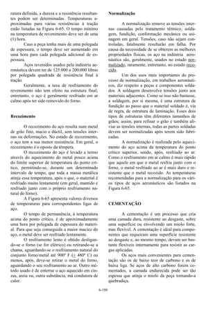 6-100
ratura definida, a dureza e a resistência resultan-
tes podem ser determinadas. Temperaturas a-
proximadas para várias resistências à tração
estão listadas na Figura 6-65. O tempo mínimo
na temperatura de revenimento deve ser de uma
(1) hora.
Caso a peça tenha mais de uma polegada
de espessura, o tempo deve ser aumentado em
uma hora para cada polegada adicional de es-
pessura.
Aços revenidos usados pela indústria ae-
ronáutica devem ter de 125.000 a 200.000 libras
por polegada quadrada de resistência final à
tração.
Geralmente, a taxa de resfriamento do
revenimento não tem efeito na estrutura final;
entretanto, o aço é geralmente resfriado em ar
calmo após ter sido removido do forno.
Recozimento
O recozimento do aço resulta num metal
de grão fino, macio e dúctil, sem tensões inter-
nas ou deformações. No estado de recozimento,
o aço tem a sua menor resistência. Em geral, o
recozimento é o oposto da têmpera.
O recozimento do aço é levado a termo
através do aquecimento do metal pouco acima
do limite superior de temperatura do ponto crí-
tico, permitindo-se, durante um determinado
intervalo de tempo, que toda a massa metálica
atinja essa temperatura, após o que, o material é
resfriado muito lentamente (em geral, mantido e
resfriado junto com o próprio resfriamento na-
tural do forno).
A Figura 6-65 apresenta valores diversos
de temperaturas para correspondentes ligas de
aço.
O tempo de permanência, à temperatura
acima do ponto crítico, é de aproximadamente
uma hora por polegada de espessura do materi-
al. Para que seja conseguida a maior maciez do
aço, o metal deve ser resfriado lentamente.
O resfriamento lento é obtido desligan-
do-se o forno (se for elétrico) ou retirando-se a
chama, aguardando-se o resfriamento natural do
conjunto forno/metal até 900º F (+ 480º C) ou
menos, após, deve-se retirar o metal do forno,
aguardando o seu resfriamento ao ar. Outro mé-
todo usado é de enterrar o aço aquecido em cin-
zas, areia ou, outra substância, má condutora de
calor.
Normalização
A normalização remove as tensões inter-
nas causadas pelo tratamento térmico, solda-
gem, fundição, conformação mecânica ou usi-
nagem em geral. Tensões, caso não sejam con-
troladas, fatalmente resultarão em falha. Por
causa da necessidade de se obterem as melhores
propriedades físicas, os aço na indústria aero-
náutica são, geralmente, usados no estado nor-
malizado; raramente, entretanto, no estado reco-
zido.
Um dos usos mais importantes do pro-
cesso de normalização, em trabalhos aeronáuti-
cos, diz respeito a peças e componentes solda-
dos. A soldagem desenvolve tensões junto aos
materiais adjacentes. Como se isso não bastasse,
a soldagem, por si mesma, é uma estrutura de
fundição ao passo que o material soldado é, via
de regra, de estrutura de laminação. Esses dois
tipos de estruturas têm diferentes tamanhos de
grãos; assim, para refinar o grão e também ali-
viar as tensões internas, todas as partes soldadas
devem ser normalizadas após terem sido fabri-
cadas.
A normalização é realizada pelo aqueci-
mento do aço acima da temperatura do ponto
crítico superior, sendo, após, resfriado ao ar.
Como o resfriamento em ar calmo é mais rápido
que aquele em que o metal resfria junto com o
forno, o metal resfriado ao ar é mais duro e re-
sistente que o metal recozido. As temperaturas
recomendadas para a normalização para os vári-
os tipos de aços aeronáuticos são listados na
Figura 6-65.
CEMENTAÇÃO
A cementação é um processo que cria
uma camada dura, resistente ao desgaste, sobre
uma superfície ou envolvendo um miolo forte,
mas flexível. A cementação é ideal para compo-
nentes que requeiram uma superfície resistente
ao desgaste e, ao mesmo tempo, devam ser bas-
tante flexíveis internamente para resistir as car-
gas aplicadas.
Os aços mais convenientes para cemen-
tação são os de baixo teor de carbono e os de
baixa liga. Se aços de alto carbono forem ce-
mentados, a camada endurecida pode ser tão
espessa que atinja o miolo da peça tornando-a
quebradiça.
 