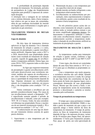 6-103
A profundidade da penetração depende
do tempo do tratamento. Na nitretação, períodos
de permanência de 3 dias são freqüentemente
requeridos para produzir a espessura de cemen-
tação desejada.
A nitretação tem a vantagem de ser realizada
com a mínima distorção, dada a baixa tempera-
tura relativa em que as peças são cementadas,
além do que nenhuma necessidade de imersão
em líquido (para resfriamento) é exigida após a
exposição ao gás amoníaco.
TRATAMENTO TÉRMICO DE METAIS
NÃO FERROSOS
Ligas de alumínio
Há dois tipos de tratamentos térmicos
aplicáveis às ligas de alumínio. Um é chamado
de tratamento de solução a quente; e o outro,
tratamento de precipitação a quente (envelheci-
mento artificial). Algumas ligas, como a 2017 e
a 2024, desenvolvem suas propriedades plena-
mente como resultado do tratamento de solução
a quente, seguido de quatro dias de envelheci-
mento à temperatura ambiente. Outras ligas, tais
como 2014 e 7075, requerem todos os dois tipos
de tratamento.
As ligas que requerem tratamento
de precipitação à quente (envelhecimento artifi-
cial) para desenvolverem suas resistências má-
ximas, também são capazes de envelhecerem a
um valor limitado na temperatura ambiente; a
taxa e a quantidade de enrijecimento depende da
liga. Algumas alcançam seu envelhecimento
natural, ou à temperatura ambiente, em poucos
dias, e são designadas como condição "-T4" ou
"- T3".
Outras continuam a envelhecer por um
período consideravelmente longo. Por causa do
seu envelhecimento natural, a designação "-W"
é especificada somente quando o período de
envelhecimento é indicado, como por exemplo:
7075 -W (1/2 horas). Então, há uma considerá-
vel diferença nas propriedades físicas e mecâni-
cas de um material recentemente tratado (- W) e
um material na condição "- T3" ou "- T4".
O endurecimento de uma liga de alumí-
nio por tratamento térmico consiste de quatro
passos distintos:
1. Aquecimento a uma temperatura pré de-
terminada.
2. Manutenção da peça a essa temperatura por
um específico intervalo de tempo.
3. Rápida imersão em banho refrigerante a uma
temperatura relativamente baixa.
4. Envelhecimento ou endurecimento por pre-
cipitação, tanto espontaneamente à tempera-
tura ambiente, quanto como resultado de tra-
tamento à baixa temperatura.
Os três primeiros passos acima são co-
nhecidos como tratamento de solução a quente,
embora tenha se tornado prática comum o uso
do termo simplificado tratamento térmico. En-
durecimento à temperatura ambiente é conhe-
cido como envelhecimento natural, enquanto o
endurecimento ocorrido a temperaturas mode-
radas é chamado de envelhecimento artificial ou
tratamento de precipitação a quente.
TRATAMENTO DE SOLUÇÃO À QUEN-
TE
As temperaturas usadas para tratamento
de solução à quente variam, conforme a liga
empregada, de 825º F (440º C) até 980º F (525º
C).
Como regra, elas devem ser controladas
dentro de uma faixa bem estreita (± 10º F ou ±
5º C) para que se obtenham as propriedades es-
pecíficas.
Caso a temperatura seja muito pequena,
a resistência máxima não será obtida. Quando
uma temperatura excessiva é usada, há o perigo
de que haja fusão dos constituintes da liga de
baixo ponto de fusão (em algumas ligas), com a
conseqüente diminuição de suas propriedades
físicas. Mesmo que não ocorra a fusão, o em-
prego de temperaturas acima da recomendada,
promove a descoloração e aumenta as tensões
causadas pelo resfriamento.
Tempo de permanência na temperatura
O tempo que a peça permanece à tempe-
ratura do tratamento (SOAKING TIME) é me-
dido a partir do momento em que a peça a ser
aquecida atinge o limite inferior da faixa de
temperatura do tratamento. O tempo de perma-
nência na faixa de temperatura do tratamento
depende da liga e da espessura da peça, varian-
do de 10 minutos para chapas finas, até aproxi-
madamente 12 horas para forjamentos pesados.
Para peças de porte, um valor aproximado de
 
