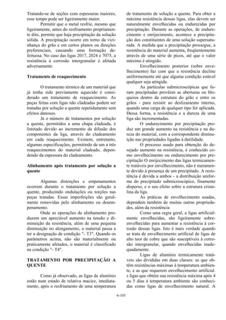 6-105
Tratando-se de seções com espessuras maiores,
esse tempo pode ser ligeiramente maior.
Permitir que o metal resfrie, mesmo que
ligeiramente, antes do resfriamento propriamen-
te dito, permite que haja precipitação da solução
sólida. A precipitação ocorre em torno da vizi-
nhança do grão e em certos planos ou direções
preferenciais, causando uma formação de-
feituosa. No caso das ligas 2017, 2024 e 7075, a
resistência à corrosão intergranular é afetada
adversamente.
Tratamento de reaquecimento
O tratamento térmico de um material que
já tenha sido previamente aquecido é consi-
derado um tratamento de reaquecimento. As
peças feitas com ligas não cladeadas podem ser
tratadas por solução a quente repetidamente sem
efeitos danosos.
Já o número de tratamentos por solução
a quente, permitidos a uma chapa cladeada, é
limitado devido ao incremento da difusão dos
componentes da liga, através do cladeamento
em cada reaquecimento. Existem, entretanto,
algumas especificações, permitindo de um a três
reaquecimentos do material cladeado, depen-
dendo da espessura do cladeamento.
Alinhamento após tratamento por solução a
quente
Algumas distorções e empenamentos
ocorrem durante o tratamento por solução a
quente, produzindo ondulações ou torções nas
peças tratadas. Essas imperfeições são geral-
mente removidas pelo alinhamento ou desem-
penamento.
Onde as operações de alinhamento pro-
duzem um apreciável aumento na tensão e di-
minuição da resistência, além de uma pequena
diminuição no alongamento, o material passa a
ter a designação de condição "- T3". Quando os
parâmetros acima, não são materialmente ou
praticamente afetados, o material é classificado
na condição "- T4".
TRATAMENTO POR PRECIPITAÇÃO A
QUENTE
Como já observado, as ligas de alumínio
estão num estado de relativa maciez, imediata-
mente, após o resfriamento de uma temperatura
de tratamento de solução a quente. Para obter a
máxima resistência dessas ligas, elas devem ser
naturalmente envelhecidas ou endurecidas por
precipitação. Durante as operações, de endure-
cimento e enrijecimento, acontece a precipita-
ção dos constituintes de uma solução supersatu-
rada. A medida que a precipitação prossegue, a
resistência do material aumenta, freqüentemente
através de uma série de picos, até que o valor
máximo é atingido.
Envelhecimento posterior (sobre enve-
lhecimento) faz com que a resistência decline
uniformemente até que alguma condição estável
qualquer seja atingida.
As partículas submicroscópicas que fo-
ram precipitadas provêem as aberturas ou blo-
queios dentro da estrutura do grão e entre os
grãos - para resistir ao deslizamento interno,
quando uma carga de qualquer tipo for aplicada.
Dessa forma, a resistência e a dureza de uma
liga são incrementadas.
O endurecimento por precipitação pro-
duz um grande aumento na resistência e na du-
reza do material, com a correspondente diminu-
ição nas propriedades ligadas à dutilidade.
O processo usado para obtenção do de-
sejado aumento na resistência, é conhecido co-
mo envelhecimento ou endurecimento por pre-
cipitação O enrijecimento das ligas termicamen-
te tratáveis por envelhecimento, não é meramen-
te devido à presença de um precipitado. A resis-
tência é devida a ambos - a distribuição unifor-
me do precipitado submicroscópico, finamente
disperso, e o seu efeito sobre a estrutura crista-
lina da liga.
As práticas de envelhecimento usadas,
dependem também de muitas outras proprieda-
des, além da resistência
Como uma regra geral, a ligas artificial-
mente envelhecidas, são ligeiramente sobre-
envelhecidas para aumentar a resistência à cor-
rosão dessas ligas. Isto é mais verdade quando
se trata de envelhecimento artificial de ligas de
alto teor de cobre que são susceptíveis à corro-
são intergranular, quando envelhecidas inade-
quadamente.
Ligas de alumínio termicamente tratá-
veis são divididas em duas classes: as que ob-
têm resistências máximas à temperatura ambien-
te, e as que requerem envelhecimento artificial.
s ligas que obtém sua resistência máxima após 4
ou 5 dias à temperatura ambiente são conheci-
das como ligas de envelhecimento natural. A
 