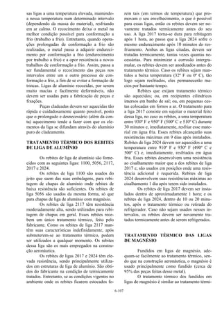 6-107
sas ligas a uma temperatura elevada, mantendo-
a nessa temperatura num determinado intervalo
(dependendo da massa do material), resfriando
em ar calmo. O recozimento deixa o metal na
melhor condição possível para conformação a
frio (trabalho a frio). Entretanto, quando opera-
ções prolongadas de conformação a frio são
realizadas, o metal passa a adquirir endureci-
mento por conformação a frio (endurecimento
por trabalho a frio) e a opor resistência a novos
trabalhos de conformação a frio. Assim, passa a
ser fundamental o recozimento das peças nos
intervalos entre um e outro processo de con-
formação a frio, a fim de se evitar a formação de
trincas. Ligas de alumínio recozidas, por serem
muito macias e facilmente deformáveis, não
devem ser usadas para a fabricação de peças e
fixações.
Peças cladeadas devem ser aquecidas tão
rápida e cuidadosamente quanto possível, posto
que o prolongado e desnecessário (além da con-
ta) aquecimento tende a fazer com que os ele-
mentos da liga se difundam através do alumínio
puro do cladeamento.
TRATAMENTO TÉRMICO DOS REBITES
DE LIGA DE ALUMÍNIO
Os rebites de liga de alumínio são forne-
cidos com as seguintes ligas: 1100, 5056, 2117,
2017 e 2024.
Os rebites de liga 1100 são usados do
jeito que saem das suas embalagens, para rebi-
tagem de chapas de alumínio onde rebites de
baixa resistência são suficientes. Os rebites de
liga 5056 são usados da mesma forma, só que
para chapas de liga de alumínio com magnésio.
Os rebites de liga 2117 têm resistência
moderadamente alta, sendo utilizados para rebi-
tagem de chapas em geral. Esses rebites rece-
bem um único tratamento térmico, feito pelo
fabricante. Como os rebites de liga 2117 man-
têm suas características indefinidamente, após
submeterem-se ao tratamento térmico, podem
ser utilizados a qualquer momento. Os rebites
dessa liga são os mais empregados na constru-
ção aeronáutica.
Os rebites de ligas 2017 e 2024 têm ele-
vada resistência, sendo principalmente utiliza-
dos em estruturas de liga de alumínio. São obti-
dos do fabricante na condição de termicamente
tratados. Entretanto, se as condições vigentes no
ambiente onde os rebites ficarem estocados fo-
rem tais (em termos de temperatura) que pro-
movam o seu envelhecimento, o que é possível
para essas ligas, então os rebites devem ser no-
vamente tratados termicamente antes do seu
uso. A liga 2017 torna-se dura para rebitagem
após 1 hora, ao passo que a liga 2024 sofre o
mesmo endurecimento após 10 minutos do res-
friamento. Ambas as ligas citadas, devem ser
tratadas termicamente, tantas vezes quantas ne-
cessárias. Para minimizar a corrosão intergra-
mular, os rebites devem ser anodizados antes do
tratamento térmico. Caso os rebites sejam man-
tidos a baixa temperatura (32º F ou 0º C), tão
logo sejam resfriados, eles permanecerão ma-
cios por bastante tempo.
Rebites que exijam tratamento térmico
são aquecidos; ou, em recipientes cilíndricos
imersos em banho de sal; ou, em pequenas ces-
tas colocadas em fornos a ar. O tratamento para
a liga 2017 consiste em sujeitar o material feito
dessa liga, no caso os rebites, a uma temperatura
entre 930º F e 950º F (500º C e 510º C) durante
30 minutos e, imediatamente, resfriar esse mate-
rial em água fria. Esses rebites alcançarão suas
resistências máximas em 9 dias após instalados.
Rebites de liga 2024 devem ser aquecidos a uma
temperatura entre 910º F e 930º F (490º C e
500º C) e, imediatamente, resfriados em água
fria. Esses rebites desenvolvem uma resistência
ao cisalhamento maior que a dos rebites de liga
2017 e, são usados em posições onde uma resis-
tência adicional é requerida. Rebites de liga
2024 desenvolvem suas resistências máximas ao
cisalhamento 1 dia após terem sido instalados.
Os rebites de liga 2017 devem ser insta-
lados dentro de aproximadamente 1 hora; e os
rebites de liga 2024, dentro de 10 ou 20 minu-
tos, após o tratamento térmico ou retirada do
refrigerador. Caso não sejam usados nesses in-
tervalos, os rebites devem ser novamente tra-
tados termicamente antes de serem refrigerados.
TRATAMENTO TÉRMICO DAS LIGAS
DE MAGNÉSIO
Fundidos em ligas de magnésio, ade-
quam-se facilmente ao tratamento térmico, sen-
do que na construção aeronáutica, o magnésio é
usado principalmente como fundido (cerca de
95% das peças feitas desse metal).
O tratamento térmico dos fundidos em
ligas de magnésio é similar ao tratamento térmi-
 
