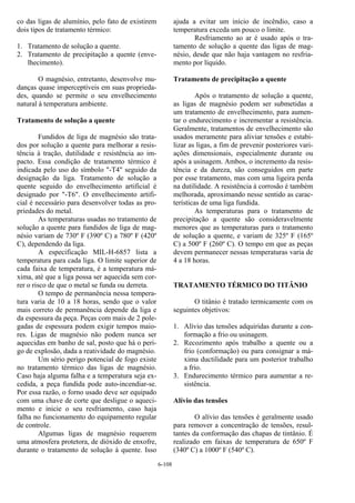 6-108
co das ligas de alumínio, pelo fato de existirem
dois tipos de tratamento térmico:
1. Tratamento de solução a quente.
2. Tratamento de precipitação a quente (enve-
lhecimento).
O magnésio, entretanto, desenvolve mu-
danças quase imperceptíveis em suas proprieda-
des, quando se permite o seu envelhecimento
natural à temperatura ambiente.
Tratamento de solução a quente
Fundidos de liga de magnésio são trata-
dos por solução a quente para melhorar a resis-
tência à tração, dutilidade e resistência ao im-
pacto. Essa condição de tratamento térmico é
indicada pelo uso do símbolo "-T4" seguido da
designação da liga. Tratamento de solução a
quente seguido do envelhecimento artificial é
designado por "-T6". O envelhecimento artifi-
cial é necessário para desenvolver todas as pro-
priedades do metal.
As temperaturas usadas no tratamento de
solução a quente para fundidos de liga de mag-
nésio variam de 730º F (390º C) a 780º F (420º
C), dependendo da liga.
A especificação MIL-H-6857 lista a
temperatura para cada liga. O limite superior de
cada faixa de temperatura, é a temperatura má-
xima, até que a liga possa ser aquecida sem cor-
rer o risco de que o metal se funda ou derreta.
O tempo de permanência nessa tempera-
tura varia de 10 a 18 horas, sendo que o valor
mais correto de permanência depende da liga e
da espessura da peça. Peças com mais de 2 pole-
gadas de espessura podem exigir tempos maio-
res. Ligas de magnésio não podem nunca ser
aquecidas em banho de sal, posto que há o peri-
go de explosão, dada a reatividade do magnésio.
Um sério perigo potencial de fogo existe
no tratamento térmico das ligas de magnésio.
Caso haja alguma falha e a temperatura seja ex-
cedida, a peça fundida pode auto-incendiar-se.
Por essa razão, o forno usado deve ser equipado
com uma chave de corte que desligue o aqueci-
mento e inicie o seu resfriamento, caso haja
falha no funcionamento do equipamento regular
de controle.
Algumas ligas de magnésio requerem
uma atmosfera protetora, de dióxido de enxofre,
durante o tratamento de solução à quente. Isso
ajuda a evitar um início de incêndio, caso a
temperatura exceda um pouco o limite.
Resfriamento ao ar é usado após o tra-
tamento de solução a quente das ligas de mag-
nésio, desde que não haja vantagem no resfria-
mento por líquido.
Tratamento de precipitação a quente
Após o tratamento de solução a quente,
as ligas de magnésio podem ser submetidas a
um tratamento de envelhecimento, para aumen-
tar o endurecimento e incrementar a resistência.
Geralmente, tratamentos de envelhecimento são
usados meramente para aliviar tensões e estabi-
lizar as ligas, a fim de prevenir posteriores vari-
ações dimensionais, especialmente durante ou
após a usinagem. Ambos, o incremento da resis-
tência e da dureza, são conseguidos em parte
por esse tratamento, mas com uma ligeira perda
na dutilidade. A resistência à corrosão é também
melhorada, aproximando nesse sentido as carac-
terísticas de uma liga fundida.
As temperaturas para o tratamento de
precipitação a quente são consideravelmente
menores que as temperaturas para o tratamento
de solução a quente, e variam de 325º F (165º
C) a 500º F (260º C). O tempo em que as peças
devem permanecer nessas temperaturas varia de
4 a 18 horas.
TRATAMENTO TÉRMICO DO TITÂNIO
O titânio é tratado termicamente com os
seguintes objetivos:
1. Alívio das tensões adquiridas durante a con-
formação a frio ou usinagem.
2. Recozimento após trabalho a quente ou a
frio (conformação) ou para consignar a má-
xima ductilidade para um posterior trabalho
a frio.
3. Endurecimento térmico para aumentar a re-
sistência.
Alívio das tensões
O alívio das tensões é geralmente usado
para remover a concentração de tensões, resul-
tantes da conformação das chapas de tintânio. É
realizado em faixas de temperatura de 650º F
(340º C) a 1000º F (540º C).
 