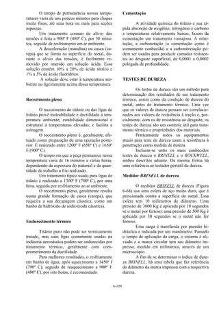 6-109
O tempo de permanência nessas tempe-
raturas varia de uns poucos minutos para chapas
muito finas, até uma hora ou mais para seções
espessas.
Um tratamento comum de alívio das
tensões é feita a 900º F (480º C), por 30 minu-
tos, seguido de resfriamento em ar ambiente.
A descoloração (manchas) ou casca (ca-
repa) que se forma na superfície do metal, du-
rante o alívio das tensões, é facilmente re-
movido por imersão em solução ácida. Essa
solução contém 10% a 20% de ácido nítrico e
1% a 3% de ácido fluorídrico.
A solução deve estar à temperatura am-
biente ou ligeiramente acima dessa temperatura.
Recozimento pleno
O recozimento do titânio ou das ligas de
titânio provê maleabilidade e ductilidade à tem-
peratura ambiente; estabilidade dimensional e
estrutural à temperaturas elevadas; e facilita a
usinagem.
O recozimento pleno é, geralmente, efe-
tuado como preparação de uma operação poste-
rior. É realizado entre 1200º F (650º C) e 1650º
F (900º C).
O tempo em que a peça permanece nessa
temperatura varia de 16 minutos a várias horas,
dependendo da espessura do material e da quan-
tidade de trabalho a frio realizado.
Um tratamento típico usado para ligas de
titânio é realizado a 1300º F (700º C), por uma
hora, seguida por resfriamento ao ar ambiente.
O recozimento pleno, geralmente resulta
numa grande formação de casca (carepa), que
requeira a sua decapagem cáustica, como um
banho de hidróxido de sódio (soda cáustica).
Endurecimento térmico
Titânio puro não pode ser termicamente
tratado, mas suas ligas comumente usadas na
indústria aeronáutica podem ser endurecidas por
tratamento térmico, geralmente com com-
prometimento da ductilidade.
Para melhores resultados, o resfriamento
em banho de água, após aquecimento a 1450º f
(790º C), seguido de reaquecimento a 900º F
(480º C), por oito horas, é recomendado.
Cementação
A atividade química do titânio e sua rá-
pida absorção de oxigênio, nitrogênio e carbono
a temperaturas relativamente baixas, fazem da
cementação um tratamento vantajoso. A nitre-
tação, a carbonetação (a cementação como é
comumente conhecida) e a carbonitretação po-
dem ser usadas para produzir camadas resisten-
tes ao desgaste superficial, de 0,0001 a 0,0002
polegada de profundidade.
TESTES DE DUREZA
Os testes de dureza são um método para
determinação dos resultados de um tratamento
térmico, assim como da condição de dureza do
metal, antes do tratamento térmico. Uma vez
que os valores de dureza possam ser correlacio-
nados aos valores de resistência à tração e, par-
cialmente, com os de resistência ao desgaste, os
testes de dureza são um controle útil para trata-
mento térmico e propriedades dos materiais.
Praticamente todos os equipamentos
atuais para teste de dureza usam a resistência à
penetração como medida de dureza.
Incluem-se entre os mais conhecidos
testes de dureza o BRINELL e o ROCKWELL,
ambos descritos adiante. Da mesma forma há
uma referência ao testador portátil de dureza.
Medidor BRINELL de dureza
O medidor BRINELL de dureza (Figura
6-68) usa uma esfera de aço muito duro, que é
pressionada contra a superfície do metal. Essa
esfera tem 10 milimetros de diâmetro. Uma
pressão de 3000 Kg é aplicada por 10 segundos
se o metal por ferroso; uma pressão de 500 Kg é
aplicada por 30 segundos se o metal não for
ferroso.
Essa carga é transferida por pressão hi-
dráulica e indicada por um manômetro. Passado
o tempo de aplicação da carga, o sistema é ali-
viado e a marca circular tem seu diâmetro im-
presso, medido em milímetros, através de um
microscópio.
A fim de se determinar o índice de dure-
za BRINELL, há uma tabela que faz referência
do diâmetro da marca impressa com a respectiva
dureza.
 