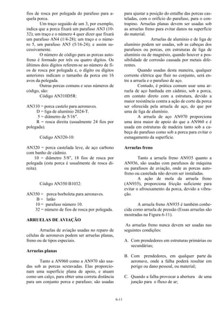 6-11
fios de rosca por polegada do parafuso para a-
quela porca.
Um traço seguido de um 3, por exemplo,
indica que a porca fixará um parafuso AN3 (10-
32); um traço e o número 4 quer dizer que fixará
um parafuso AN4 (1/4-28); um traço e o núme-
ro 5, um parafuso AN5 (5/16-24); e assim su-
cessivamente.
O número de código para as porcas auto-
freno é formado por três ou quatro dígitos. Os
últimos dois dígitos referem-se ao número de fi-
os de rosca por polegada e, o dígito ou dígitos
anteriores indicam o tamanho da porca em 16
avos da polegada.
Outras porcas comuns e seus números de
código, são:
Código AN310D5R:
AN310 = porca castelo para aeronaves.
D = liga de alumínio 2024-T.
5 = diâmetro de 5/16".
R = rosca direita (usualmente 24 fios por
polegada).
Código AN320-10:
AN320 = porca castelada leve, de aço carbono
com banho de cádmio.
10 = diâmetro 5/8", 18 fios de rosca por
polegada (esta porca é usualmente de rosca di-
reita).
Código AN350 B1032:
AN350 = porca borboleta para aeronaves.
B = latão
10 = parafuso número 10.
32 = número de fios de rosca por polegada.
ARRUELAS DE AVIAÇÃO
Arruelas de aviação usadas no reparo de
células de aeronaves podem ser arruelas planas,
freno ou de tipos especiais.
Arruelas planas
Tanto a AN960 como a AN970 são usa-
das sob as porcas sextavadas. Elas proporcio-
nam uma superfície plana de apoio, e atuam
como um calço, para obter uma correta distância
para um conjunto porca e parafuso; são usadas
para ajustar a posição do entalhe das porcas cas-
teladas, com o orifício do parafuso, para o con-
trapino. Arruelas planas devem ser usadas sob
as arruelas freno para evitar danos na superfície
do material.
Arruelas de alumínio e de liga de
alumínio podem ser usadas, sob as cabeças dos
parafusos ou porcas, em estruturas de liga de
alumínio ou de magnésio, quando houver a pos-
sibilidade de corrosão causada por metais dife-
rentes.
Quando usadas desta maneira, qualquer
corrente elétrica que fluir no conjunto, será en-
tre a arruela e o parafuso de aço.
Contudo, é prática comum usar uma ar-
ruela de aço banhada em cádmio, sob a porca,
em contato direto com a estrutura, devido a
maior resistência contra a ação de corte da porca
ser oferecida pela arruela de aço, do que por
uma de liga de alumínio.
A arruela de aço AN970 proporciona
uma área maior de apoio do que a AN960 e é
usada em estruturas de madeira tanto sob a ca-
beça do parafuso como sob a porca para evitar o
esmagamento da superfície.
Arruelas freno
Tanto a arruela freno AN935 quanto a
AN936, são usadas com parafusos de máquina
ou parafusos de aviação, onde as porcas auto-
freno ou castelada não devem ser instaladas.
A ação de mola da arruela freno
(AN935), proporciona fricção suficiente para
evitar o afrouxamento da porca, devido a vibra-
ção.
A arruela freno AN935 é também conhe-
cida como arruela de pressão (Essas arruelas são
mostradas na Figura 6-11).
As arruelas freno nunca devem ser usadas nas
seguintes condições:
A. Com prendedores em estruturas primárias ou
secundárias;
B. Com prendedores, em qualquer parte da
aeronave, onde a falha poderá resultar em
perigo ou dano pessoal, ou material;
C. Quando a falha provocar a abertura de uma
junção para o fluxo de ar;
 