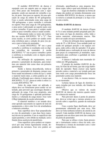 6-111
O medidor ROCKWELL de dureza é
equipado com um suporte para as cargas (pe-
sos). Dois pesos são fornecidos com o equi-
pamento; sendo um marcado de vermelho e ou-
tro, de preto. Sem peso no suporte, há uma apli-
cação de carga da ordem de 60 quilogramas.
Caso a escala selecionada exija uma carga de
100 quilogramas, o peso vermelho é colocado
no suporte. Para uma carga de 150 quilogramas,
o peso preto é adicionado ao suporte junto com
o peso vermelho. O peso preto é sempre usado
junto ao peso vermelho; nunca é usado sozinho.
Praticamente todos os testes são realiza-
dos nas escalas ROCKWELL "B" e "C". Para
essas escalas, as cores podem ser usadas como
uma referência para a seleção do peso (ou pe-
sos) e para a leitura do mostrador.
A escala ROCKWELL "B" usa o peso
vermelho e confirma os resultados com os dígi-
tos vermelhos do mostrador. A escala
ROCKWELL "C" usa os pesos vermelho e preto
e confirma os resultados com os dígitos pretos
do mostrador.
Na utilização do equipamento, usa-se
primeiro o penetrador de diamante, para testar-
mos um material tido como duro em primeira
aproximação.
Sendo a dureza desconhecida, tenta-se
primeiro o penetrador de diamante, porque caso
fosse usada inicialmente a esfera de aço e, sendo
o material muito duro, a esfera poderia ser da-
nificada. Confirmado que a dureza é menor que
ROCKWELL "C-22", passa-se então à esfera e a
à escala ROCKWELL "B".
Antes da carga maior ser aplicada, o
objeto deve ser firmemente preso aonde vai ser
testado, para prevenir que escorregue durante a
aplicação da carga. Com esse propósito, uma
carga de 10 quilogramas é aplicada preliminar-
mente e, é chamada de carga menor. Esse valor
(10kg) independe da escala selecionada.
O material metálico a ser testado deve
estar apoiado suavemente no suporte de teste do
equipamento, e deve estar livre de arranhaduras
e materiais estranhos.
Suas superfície deve ficar perpendicular
ao eixo do penetrador e suas duas faces (opos-
tas) devem ser paralelas. Caso as superfícies não
sejam paralelas, o erro obtido na medição, será a
função dessa ausência de paralelismo.
Uma superfície curva poderá ser respon-
sável por uma leitura ligeiramente errada, de-
pendendo da curvatura. Esse erro poderá ser
eliminado, aparelhando-se uma pequena área
desse corpo, sobre o qual será efetuado o teste.
Ligas de alumínio cladeadas na forma de
chapas não podem ser testadas diretamente com
o medidor ROCKWELL de dureza, a menos que
se remova a camada de proteção e se faça o tes-
te com o miolo.
Medidor BARCOL de dureza
O medidor BARCOL de dureza (Figura
6-71) é uma unidade portátil projetada para efe-
tuar testes em ligas de alumínio, cobre, latão e
outros materiais, relativamente macios. Não
deve ser usado em aços aeronáuticos.
A faixa de utilização desse equipamento
varia de 25 a 100 Brinel. Essa unidade pode ser
usada em qualquer posição e em espaços exí-
guos, onde caiba a mão do operador. É de gran-
de utilidade para a realização de teste de dureza
para peças ou componentes já instalados, espe-
cialmente para confirmar a qualidade do trata-
mento térmico.
A dureza é indicada num mostrador di-
vidido em 100 graduações.
O projeto do medidor BARCOL de du-
reza, foi feito de tal forma, que não exige habili-
dade do operador. Basta exercer uma ligeira
pressão contra o material a ser testado para que
uma mola com carga preestabelecida force um
penetrador contra esse material.
A sua dureza é lida, no mesmo momen-
to, no mostrador.
Leituras típicas de ligas de alumínio u-
suais, testadas por esse método, são listadas na
tabela 6-72.
Observe que os valores da escala
BARCOL de dureza são maiores quanto maior
for a dureza do material.
Para prevenir danos à ponta do penetra-
dor, deve-se evitar que a mesma arraste-se ou
resvale sobre a superfície, quando da realização
do teste.
Caso a ponta fique danificada, deve ser
prontamente substituída por uma nova. Não
deve ser feita nenhuma tentativa de amolá-la em
esmeril. Cada medidor BARCOL de dureza vem
equipado com um disco para teste das condições
da ponta do penetrador.
Para que se efetue o teste, basta pressio-
nar o instrumento contra o disco de teste, con-
firmando-se a leitura do mostrador com o valor
especificado nesse disco.
 