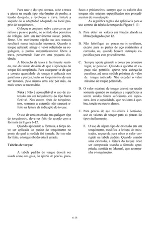 6-14
Para usar o do tipo catraca, solte a trava
e ajuste na escala tipo micrômetro do punho, a
tensão desejada; e recoloque a trava. Instale a
soquete ou o adaptador adequado no local pró-
prio do torquímetro.
Coloque o conjunto sobre a porca ou pa-
rafuso e puxe o punho, no sentido dos ponteiros
do relógio, com um movimento suave, porém,
firme. Um movimento rápido ou aos trancos
resultará numa indicação incorreta. Quando o
torque aplicado atinge o valor solicitado na re-
gulagem, o punho automaticamente libera a
trava, percorrendo livre em uma pequena dis-
tância.
A liberação da trava é facilmente senti-
da, não deixando dúvidas de que a aplicação do
torque foi completada. Para assegurar-se de que
a correta quantidade de torque é aplicada nos
parafusos e porcas, todas os torquímetros devem
ser testados, pelo menos uma vez por mês, ou
mais vezes se necessário.
Nota : Não é aconselhável o uso de ex-
tensão em um torquímetro do tipo barra
flexível. Nos outros tipos de torquíme-
tros, somente a extensão não causará e-
feito na leitura da indicação do torque.
O uso de uma extensão em qualquer tipo
de torquímetro, deve ser feito de acordo com a
fórmula da Figura 6-12.
Quando aplicando a fórmula, a força de-
ve ser aplicada do punho do torquímetro no
ponto do qual a medida foi tomada. Se isto não
for feito, o torque obtido estará errado.
Tabelas de torque
A tabela padrão de torque deverá ser
usada como um guia, no aperto de porcas, para-
fusos e prisioneiros, sempre que os valores dos
torques não estejam especificados nos procedi-
mentos de manutenção.
As seguintes regras são aplicáveis para o
uso correto da tabela de torque da Figura 6-13:
A. Para obter os valores em libra/pé, divida as
libras/polegadas por 12.
B. Não lubrifique as porcas ou os parafusos,
exceto para as partes de aço resistentes à
corrosão, ou, quando houver instrução es-
pecífica para este procedimento.
C. Sempre aperte girando a porca em primeiro
lugar, se possível. Quando a questão de es-
paço não permitir, aperte pela cabeça do
parafuso, até uma medida próxima do valor
de torque indicado. Não exceder o valor
máximo de torque permitido.
D. O valor máximo de torque deverá ser usado
somente quando os materiais e superfícies a
serem unidos forem suficientes em espes-
sura, área e capacidade, que resistam à que-
bra, torção ou outros danos.
E. Para porcas de aço resistentes à corrosão,
use os valores de torque para as porcas do
tipo cisalhamento.
F. O uso de algum tipo de extensão em um
torquímetro, modifica a leitura do mos-
trador, requerida para obter o valor cor-
rigido na tabela padrão. Quando usando
uma extensão, a leitura do torque deve
ser computada usando a fórmula apro-
priada, contida no Manual, que acompa-
nha o torquímetro.
 
