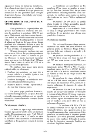 6-16
especiais de torque no manual de manutenção.
Se a cabeça do parafuso tiver que ser girada em
vez da porca, os valores de torque podem ser
aumentados em uma quantidade igual a fricção
do parafuso, fazendo esta medição anteriormen-
te com o torquímetro.
OUTROS TIPOS DE PARAFUSOS DE A-
VIAÇÃO (SCREWS)
Estes parafusos são os prendedores ros-
queados mais usados nas aeronaves. Eles dife-
rem dos parafusos já estudados (BOLTS) por
serem fabricados de materiais menos resistentes.
Eles podem ser instalados com uma rosca com
folga e o formato da cabeça permite o encaixe
de chaves de fenda ou de boca. Alguns destes
parafusos têm claramente definida a parte do
corpo sem rosca, enquanto outros, possuem fios
de rosca em todo o seu comprimento.
Diversos tipos destes parafusos para uso
em estruturas diferem dos parafusos padrão so-
mente no estilo da cabeça. O material de que
são fabricados é o mesmo e possuem o pescoço
(parte sem rosca) bem definido. O AN 525 com
arruela fixa na cabeça e a série NAS 220 até o
NAS 227 são desses parafusos.
Os parafusos mais usados desta classe
estão divididos em três grupos:
1. Parafusos para estruturas - os quais têm a
mesma resistência e medidas iguais as dos
parafusos comuns (BOLTS);
2. Parafusos de máquina - a maioria dos para-
fusos utilizados em reparos gerais;
3. Parafusos de rosca soberba - aqueles utiliza-
dos para fixar pequenas partes.
Um quarto grupo, parafusos de encaixe,
não são realmente parafusos, são pinos. Eles são
colocados nas peças metálicas com um martelo
ou macete e suas cabeças não possuem fendas
ou encaixes.
Parafusos para estrutura
São feitos de liga de aço, termicamente
tratados, e podem ser usados como um parafuso
padrão. Eles pertencem as séries NAS 204 até
NAS 235, AN 509 e AN 525. Eles têm um aper-
to definido e uma resistência ao cizalhamento
semelhante a dos parafusos comuns da mesma
medida.
As tolerâncias são semelhantes as dos
parafusos AN de cabeça sextavada e a rosca é
do tipo filete fino (National Fine). Os parafusos
para estruturas têm cabeça redonda, chata e es-
careada. Os parafusos com encaixe na cabeça
são girados, ou por chaves Phillips, ou Reed and
Prince.
O parafuso AN 509 (100º) de cabeça
plana, é usado em orifícios escareados, quando
for necessária uma superfície plana.
O parafuso AN 525 de arruela fixa é usa-
do onde as cabeças protuberantes não causam
problemas. É um parafuso que oferece uma
grande área de contato.
Parafusos de máquina
São os fornecidos com cabeça redonda,
escareada e de arruela fixa. Estes parafusos são
para uso geral e são fabricados de aço de baixo
carbono, latão, aço resistente a corrosão e de
liga de alumínio.
Os parafusos de cabeça redonda AN 515
e AN 520, têm a cabeça com fenda ou cruz. O
AN 515 tem rosca grossa e o AN 520, rosca
fina.
Os parafusos de máquina escareados, são
relacionados como: AN 505 e AN 510 com o
ângulo da cabeça de 82º; e o AN 507 de 100º.
Os AN 505 e AN 510 são semelhantes quanto
ao material e o uso dos de cabeça redonda AN
515 e AN 520.
Os parafusos de cabeça cilíndrica AN
500 até AN 503, são de uso geral e utilizados
em tampas de mecanismos leves, como por e-
xemplo coberturas de alumínio de caixas de
engrenagens.
Os parafusos AN 500 e AN 501 são for-
necidos em aço de baixo carbono, aço resistente
à corrosão e latão. O AN 500 possue rosca gros-
sa enquanto o AN 501 tem rosca fina. Eles não
têm definida a parte do corpo sem rosca (pesco-
ço). Os parafusos acima do nº 6 têm um furo na
cabeça para frenagem.
Os parafusos AN 502 e AN 503
de cabeça cilíndrica são de liga de aço, com
tratamento térmico, têm o pescoço curto e são
fornecidos com rosca fina e rosca grossa. Estes
parafusos são usados onde é requerida grande
resistência. Os de rosca grossa são, normalmen-
te, usados como parafusos de fixação de tampas
de liga de alumínio e magnésio, fundidos, em
virtude da fragilidade do metal.
 