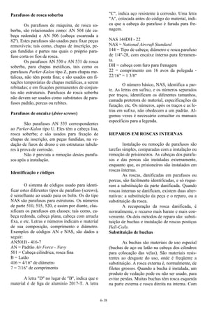 6-18
Parafusos de rosca soberba
Os parafusos de máquina, de rosca so-
berba, são relacionados como: AN 504 (de ca-
beça redonda) e AN 506 (cabeça escareada a
82º). Estes parafusos são usados para fixar peças
removíveis; tais como, chapas de inscrição, pe-
ças fundidas e partes nas quais o próprio para-
fuso corta os fios de rosca.
Os parafusos AN 530 e AN 531 de rosca
soberba, para chapas metálicas, tais como os
parafusos Parker-Kalon tipo Z, para chapas me-
tálicas, não têm ponta fina; e são usados em fi-
xações temporárias de chapas metálicas, a serem
rebitadas; e em fixações permanentes de conjun-
tos não estruturais. Parafusos de rosca soberba
não devem ser usados como substitutos de para-
fusos padrão, porcas ou rebites.
Parafusos de encaixe (drive screws)
São parafusos AN 535 correspondentes
ao Parker-Kalon tipo U. Eles têm a cabeça lisa,
rosca soberba; e são usados para fixação de
chapas de inscrição, em peças fundidas, na ve-
dação de furos de dreno e em estruturas tubula-
res à prova de corrosão.
Não é prevista a remoção destes parafu-
sos após a instalação.
Identificação e códigos
O sistema de códigos usado para identi-
ficar estes diferentes tipos de parafuso (screws),
é semelhante ao usado para os bolts. Os do tipo
NAS são parafusos para estruturas. Os números
de parte 510, 515, 520, e assim por diante, clas-
sificam os parafusos em classes; tais como, ca-
beça redonda, cabeça plana, cabeça com arruela
fixa, e etc. Letras e números indicam o material
de sua composição, comprimento e diâmetro.
Exemplos de códigos AN e NAS, são dados a
seguir:
AN501B - 416-7
AN = Padrão Air Force - Navy
501 = Cabeça cilíndrica, rosca fina
B = Latão
416 = 4/16" de diâmetro
7 = 7/16" de comprimento
A letra "D" no lugar de "B", indica que o
material é de liga de alumínio 2017-T. A letra
"C", indica aço resistente à corrosão. Uma letra
"A", colocada antes do código do material, indi-
ca que a cabeça do parafuso é furada para fre-
nagem.
NAS 144DH - 22
NAS = National Aircraft Standard
144 = Tipo de cabeça; diâmetro e rosca.parafuso
de 1/4"-28, com encaixe interno para ferramen-
ta.
DH = cabeça com furo para frenagem
22 = comprimento em 16 avos da polegada -
22/16" = 1 3/8"
O número básico, NAS, identifica a par-
te. As letras em sufixo, e os números separados
por traços, identificam os diferentes tamanhos,
camada protetora do material, especificações da
furação, etc. Os números, após os traços e as le-
tras em sufixo, não obedecem a um padrão. Al-
gumas vezes é necessário consultar os manuais
específicos para a legenda.
REPAROS EM ROSCAS INTERNAS
Instalação ou remoção de parafusos são
tarefas simples, comparadas com a instalação ou
remoção de prisioneiros. As cabeças dos parafu-
sos e das porcas são instaladas externamente,
enquanto que, os prisioneiros são instalados em
roscas internas.
As roscas, danificadas em parafusos ou
porcas, são facilmente identificadas, e só reque-
rem a substituição da parte danificada. Quando
roscas internas se danificam, existem duas alter-
nativas: a substituição da peça e o reparo, ou a
substituição da rosca.
A recuperação da rosca danificada, é
normalmente, o recurso mais barato e mais con-
veniente. Os dois métodos de reparo são: substi-
tuição de buchas e instalação de roscas postiças
Heli-Coils.
Substituição de buchas
As buchas são materiais de uso especial
(buchas de aço ou latão na cabeça dos cilindros
para colocação das velas). São materiais resis-
tentes ao desgaste do uso, onde é freqüente a
substituição. A rosca externa é, normalmente, de
filetes grossos. Quando a bucha é instalada, um
produto de vedação pode ou não ser usado, para
evitar perdas. Muitas buchas têm rosca esquerda
na parte externa e rosca direita na interna. Com
 