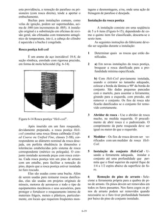 6-19
esta providência, a remoção do parafuso ou pri-
sioneiro (com rosca direita), tende a apertar o
embuchamento.
Buchas para instalações comuns, como
velas de ignição, podem ser supermedidas, aci-
ma de .040 (em incrementos de .005). A instala-
ção original e a substituição em oficinas de revi-
são geral, são efetuadas com tratamento antagô-
nico de temperatura, isto é, a cabeça do cilindro
é aquecida e a bucha é congelada.
Rosca postiça heli-coil
É um arame de aço inoxidável 18-8, de
seção rômbica, enrolado com rigorosa precisão,
em forma de mola helicoidal (fig. 6-14).
Figura 6-14 Rosca postiça “Heli-coil”.
Após inserido em um furo rosqueado,
devidamente preparado, a rosca postiça Heli-
coil constitui uma rosca fêmea calibrada (Unifi-
ed Coarse ou Unified Fine, classes 2-3B), cor-
respondente ao diâmetro nominal da rosca dese-
jada, em perfeita obediência às dimensões e
tolerâncias estabelecidas pelo sistema de rosca
correspondente (métrico ou polegada). O con-
junto instalado acomoda peças com rosca exter-
na. Cada rosca postiça tem um pino de arrasto
com um entalhe, para facilitar a remoção do
pino, depois que a rosca postiça estiver instalada
no furo roscado.
Elas são usadas como uma bucha. Além
de serem usadas para restaurar roscas danifica-
das, elas são usadas em projetos originais de
mísseis, motores de aeronaves e todo o tipo de
equipamentos mecânicos e seus acessórios, para
proteger e fortalecer o rosqueamento interno de
materiais frágeis, metais e plásticos, particular-
mente, em locais que requerem freqüentes mon-
tagens e desmontagens, e/ou, onde uma ação de
frenagem de parafuso é desejada.
Instalação da rosca postiça
A instalação consiste em uma seqüência
de 5 a 6 itens (Figura 6-15), dependendo de co-
mo o quinto item for classificado, descarta-se o
sexto item.
As seguintes instruções do fabricante deve-
rão ser seguidas durante a instalação:
1 Determinar quais as roscas que estão da-
nificadas.
2 a) Em novas instalações da rosca postiça,
broquear a rosca danificada para a pro-
fundidade mínima especificada.
b) Com Heli-Coil previamente instalada,
usando o extrator no tamanho adequado,
colocar a borda da lâmina a 90º da borda do
conjunto. São dadas pequenas pancadas
com o martelo, para assentar a ferramenta;
girando para a esquerda, com pressão, até
remover o conjunto. Os fios de rosca não
ficarão danificados se o conjunto for remo-
vido corretamente.
3 Abridor de rosca - Use o abridor de rosca
macho, na medida requerida. O procedi-
mento de abrir rosca é o padronizado. O
comprimento da parte rosqueada deve ser
igual ou maior do que o requerido.
4 Medidor - Os fios de rosca devem ser ve-
rificados com um medidor de rosca Heli-
Coil.
5 Instalação do conjunto Heli-Coil - U-
sando a ferramenta adequada, instalar o
conjunto até uma profundidade que per-
mita que o final superior da espiral fique de
1/4 a 1/2 espira abaixo da superfície do fu-
ro.
6 Remoção do pino de arrasto - Sele-
cione a ferramenta própria para a quabra do pi-
no de arrasto. Os pinos devem ser removidos em
todos os furos passantes. Nos furos cegos os pi-
nos de arrasto podem ser removidos quando
necessário se o furo tiver profundidade bastante
por baixo do pino do conjunto instalado.
 