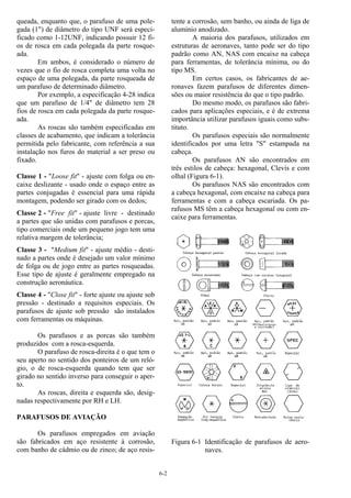 6-2
queada, enquanto que, o parafuso de uma pole-
gada (1") de diâmetro do tipo UNF será especi-
ficado como 1-12UNF, indicando possuir 12 fi-
os de rosca em cada polegada da parte rosque-
ada.
Em ambos, é considerado o número de
vezes que o fio de rosca completa uma volta no
espaço de uma polegada, da parte rosqueada de
um parafuso de determinado diâmetro.
Por exemplo, a especificação 4-28 indica
que um parafuso de 1/4" de diâmetro tem 28
fios de rosca em cada polegada da parte rosque-
ada.
As roscas são também especificadas em
classes de acabamento, que indicam a tolerância
permitida pelo fabricante, com referência a sua
instalação nos furos do material a ser preso ou
fixado.
Classe 1 - "Loose fit" - ajuste com folga ou en-
caixe deslizante - usado onde o espaço entre as
partes conjugadas é essencial para uma rápida
montagem, podendo ser girado com os dedos;
Classe 2 - "Free fit" - ajuste livre - destinado
a partes que são unidas com parafusos e porcas,
tipo comerciais onde um pequeno jogo tem uma
relativa margem de tolerância;
Classe 3 - "Medium fit" - ajuste médio - desti-
nado a partes onde é desejado um valor mínimo
de folga ou de jogo entre as partes rosqueadas.
Esse tipo de ajuste é geralmente empregado na
construção aeronáutica.
Classe 4 - "Close fit" - forte ajuste ou ajuste sob
pressão - destinado a requisitos especiais. Os
parafusos de ajuste sob pressão são instalados
com ferramentas ou máquinas.
Os parafusos e as porcas são também
produzidos com a rosca-esquerda.
O parafuso de rosca-direita é o que tem o
seu aperto no sentido dos ponteiros de um reló-
gio, o de rosca-esquerda quando tem que ser
girado no sentido inverso para conseguir o aper-
to.
As roscas, direita e esquerda são, desig-
nadas respectivamente por RH e LH.
PARAFUSOS DE AVIAÇÃO
Os parafusos empregados em aviação
são fabricados em aço resistente à corrosão,
com banho de cádmio ou de zinco; de aço resis-
tente a corrosão, sem banho, ou ainda de liga de
alumínio anodizado.
A maioria dos parafusos, utilizados em
estruturas de aeronaves, tanto pode ser do tipo
padrão como AN, NAS com encaixe na cabeça
para ferramentas, de tolerância mínima, ou do
tipo MS.
Em certos casos, os fabricantes de ae-
ronaves fazem parafusos de diferentes dimen-
sões ou maior resistência do que o tipo padrão.
Do mesmo modo, os parafusos são fabri-
cados para aplicações especiais, e é de extrema
importância utilizar parafusos iguais como subs-
tituto.
Os parafusos especiais são normalmente
identificados por uma letra "S" estampada na
cabeça.
Os parafusos AN são encontrados em
três estilos de cabeça: hexagonal, Clevis e com
olhal (Figura 6-1).
Os parafusos NAS são encontrados com
a cabeça hexagonal, com encaixe na cabeça para
ferramentas e com a cabeça escariada. Os pa-
rafusos MS têm a cabeça hexagonal ou com en-
caixe para ferramentas.
Figura 6-1 Identificação de parafusos de aero-
naves.
 