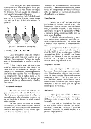 6-20
Estas instruções não são consideradas
como específicas para instalação de roscas pos-
tiças do tipo Heli-Coil. Para instalar um conjun-
to de roscas postiças, devem ser seguidas as
instruções fornecidas pelo fabricante.
As roscas postiças Heli-Coil são forneci-
das com os seguintes tipos de roscas: grossa,
fina, métrica, de vela de ignição e National Ta-
per Pipe.
Figura 6-15 Instalação da rosca postiça.
REPARO COM LUVAS ACRES
Luvas prendedoras acres são elementos
tubulares, de parede fina, com a cabeça em ân-
gulo para furos escareados. As luvas são instala-
das em furos destinados a parafusos padrão e
rebites.
O furo existente deve ser supermedido
em 1/16" para a instalação da luva. As luvas são
fabricadas em incrementos de polegada. Ao
longo do seu comprimento, ranhuras proporcio-
nam locais para a quebra ou o corte do excesso
do comprimento, para a medida exata. As ra-
nhuras proporcionam também um espaço para
manter o adesivo ou selante quando colando a
luva no furo.
Vantagens e limitações
As luvas são usadas em orifícios que
possam ser supermedidos em 1/64", para remo-
ção de corrosão ou outros danos. O orifício su-
permedido, com a luva instalada, permite o uso
de um prendedor de diâmetro original, no orifí-
cio já reparado.
As luvas podem ser usadas em áreas de
alta corrosão galvânica, desde que esta corrosão
esteja em uma parte que possa ser prontamente
removida. O alargamento do furo reduz a espes-
sura da seção em corte do local e
só deverá ser efetuado quando absolutamente
necessário. O fabricante da aeronave, do mo-
tor ou dos componentes, deverá ser consultado
antes que o reparo dos orifícios danificados seja
efetuado com as luvas acres.
Identificação
As luvas são identificadas por um código
padronizado de números (Figura 6-16A), que
representam o tipo, o formato, o código do ma-
terial, o diâmetro do corpo, a letra código do
acabamento e o aperto da espiga da luva. O tipo
e o material da luva são representados pelo nú-
mero básico do código.
O primeiro número, após o traço, repre-
senta o diâmetro da luva para o prendedor a ser
instalado (parafuso, rebite etc), e o número após
o segundo traço representa o comprimento da
luva.
O comprimento da luva é determinado
na instalação, e o excesso é cortado. Uma luva
JK5512A-O5N-10 tem a cabeça com perfil bai-
xo, ângulo de 100º, e o material é de liga de
alumínio. O diâmetro é para um parafuso ou
rebite de 5/32", a superfície não tem acaba-
mento e o seu comprimento é de 5/8".
Preparação do furo
Veja na Figura 6-16B o número da
broca para o furo padrão ou para a aproximação.
Após feito, inspecione o furo, a para assegurar-
se de que toda a corrosão foi removida, antes da
instalação da luva. O furo deve estar também
com o contorno perfeito e sem rebarbas. O esca-
reado deve ser aumentado para receber a parte
chanfrada da luva de modo que ela fique no
mesmo plano da superfície.
Instalação
Depois que o tipo correto e o diâmetro
da luva forem selecionados, use a ferramenta
6501, para cortar o excesso da luva no final da
instalação.
A luva pode ser instalada no furo, com
ou sem, selante. Quando instalado com selante,
use o MIL-S-8802A1/2. Reinstale o prendedor
(parafuso, rebite etc), na medida original, e a-
plique o torque previsto.
 