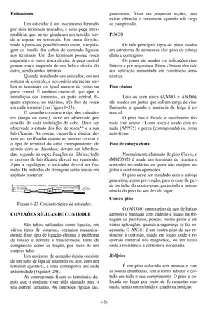 6-26
Esticadores
Um esticador é um mecanismo formado
por dois terminais roscados, e uma peça inter-
mediária, que, ao ser girada em um sentido, ten-
de a separar os terminais. Em outra direção,
tende a junta-los, possibilitando assim, a regula-
gem da tensão dos cabos de comando ligados
aos terminais. Um dos terminais possue rosca
esquerda e o outro rosca direita. A peça central
possue rosca esquerda de um lado e direita do
outro, sendo ambas internas.
Quando instalando um esticador, em um
sistema de controle, é necessário atarrachar am-
bos os terminais em igual número de voltas na
parte central. É também essencial, que após a
introdução dos terminais, na parte central, fi-
quem expostos, no máximo, três fios de rosca
em cada terminal (ver Figura 6-23).
O tamanho correto e o tipo dos esticado-
res (longo ou curto), deve ser observado por
ocasião de cada instalação de cabo. Deve ser
observado o estado dos fios de rosca** e a sua
lubrificação. As roscas, esquerda e direita, de-
vem ser verificadas quanto ao sentido correto e
o tipo de terminal do cabo correspondente, de
acordo com os desenhos; devem ser lubrifica-
das, segundo as especificações da fábrica; todo
o excesso de lubrificante deverá ser removido.
Após a regulagem, o esticador deverá ser fre-
nado. Os métodos de frenagem serão vistos em
capítulo posterior.
Figura 6-23 Conjunto típico de esticador.
CONEXÕES RÍGIDAS DE CONTROLE
São tubos, utilizados como ligação, em
vários tipos de sistemas, operados mecanica-
mente. Este tipo de ligação elimina o problema
de tensão e permite a transferência, tanto de
compressão como de tração, por meio de um
simples tubo.
Um conjunto de conexão rígida consiste
de um tubo de liga de alumínio ou aço, com um
terminal ajustável, e uma contraporca em cada
extremidade (Figura 6-24) .
As contraporcas fixam os terminais, de-
pois que o conjunto tiver sido ajustado para o
seu correto tamanho. As conexões rígidas são,
geralmente, feitas em pequenas seções, para
evitar vibração e curvaturas, quando sob carga
de compressão.
PINOS
Os três principais tipos de pinos usados
em estruturas de aeronaves são: pino de cabeça
chata e contrapino.
Os pinos são usados em aplicações cisa-
lháveis e por segurança. Pinos cônicos têm tido
sua aplicação aumentada em construção aero-
náutica.
Pino cônico
Liso ou com rosca (AN385 e AN386),
são usados em juntas que sofrem carga de cisa-
lhamento, e quando a ausência de folga é es-
sencial.
O pino liso é furado e usualmente fre-
nado com arame. O com rosca é usado com ar-
ruela (AN975) e porca (contrapinada) ou porca
auto-freno.
Pino de cabeça chata
Normalmente chamado de pino Clevis, o
(MS20392) é usado em terminais de tirantes e
controles secundários os quais não estejam su-
jeitos a contínuas operações.
O pino deve ser instalado com a cabeça
para cima, como prevenção, para o caso de per-
da ou falha do contra-pino, garantindo a perma-
nência do pino no seu devido lugar.
Contra-pino
O (AN380) contra-pino de aço de baixo-
carbono e banhado com cádmio é usado na fre-
nagem de parafusos, porcas, outros pinos e em
várias aplicações, quando a segurança se faz ne-
cessária. O AN381 é um contra-pino de aço re-
sistente à corrosão, usado em locais onde é re-
querido material não magnético, ou em locais
onde a resistência a corrosão é necessária.
Rollpins
É um pino colocado sob pressão e com
as pontas chanfradas, tem a forma tubular e cor-
tado em todo o seu comprimento. O pino e co-
locada no lugar por meio de ferramentas ma-
nuais, sendo comprimido e girado na posição.
 