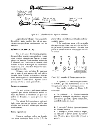 6-27
Figura 6-24 Conjunto de haste rígida de comando.
A pressão exercida pelo pino nas paredes
do orifício é que o mantém fixo, até sua remo-
ção com um punção de montagem ou com um
toca-pino.
MÉTODOS DE SEGURANÇA
São os processos de segurança emprega-
dos em toda a aeronave em parafusos, porcas,
pinos e outros elementos de fixação, os quais
não podem trabalhar frouxos devido a vibração.
É necessária uma familiarização, com os vários
métodos e meios de frenagem do equipamento
na aeronave, com a finalidade de executar a ma-
nutenção e inspeção.
Existem vários métodos de segurança
para as partes de uma aeronave. Os mais utiliza-
dos são: arame de freno, contra-pinos, arruelas-
freno, anéis de pressão e porcas especiais, como
a auto-freno e contra-porca. Algumas dessas
porcas e arruelas já foram apresentadas.
Frenagem com arame
É o mais positivo e satisfatório meio de
segurança para bujões, prisioneiros, porcas, ca-
beças de parafuso e esticadores, os quais não
podem ser frenados por outro processo mais
prático.
É o método de frenar duas ou mais uni-
dades, de tal maneira, que qualquer tendência de
afrouxar uma delas será anulada pelo aperto do
arame de freno.
Porcas e parafusos
Porcas e parafusos podem ser frenados
com arame simples ou duplo torcido. O fio du-
plo torcido é o método mais utilizado em frena-
gem com arame.
O fio simples de arame pode ser usado
em pequenos parafusos, em um espaço reduzi-
do, próximos e geometricamente colocados, em
partes do sistema elétrico, e em lugares de difí-
cil acesso.
Figura 6-25 Métodos de frenagem com arame.
A Figura 6-25, é uma ilustração dos vári-
os métodos, que são, normalmente usados na
frenagem com arame de porcas e parafusos.
Um estudo cuidadoso da Figura 6-25
mostra que:
a. Os exemplos 1, 2 e 5 ilustram o método
próprio de frenagem de parafusos, plugues
com cabeça quadrada, e partes semelhantes,
quando frenadas aos pares;
b. O exemplo 3, ilustra alguns componen-
tes frenados em série;
c. O exemplo 4, ilustra o método próprio,
de frenagem de porcas, castelo e prisionei-
ros. (Observar que o arame não circunda a
porca);
 