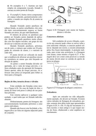 6-28
d. Os exemplos 6 e 7, ilustram um tipo
simples de componente roscado, frenado à
carcaça ou outro ponto de fixação.
e. O exemplo 8, ilustra vários componentes
em espaço reduzido, geometricamente colo-
cados, e usando um simples fio de arame na
frenagem.
Quando frenando juntos parafusos de
cabeça furada, ou partes semelhantes, eles esta-
rão mais convenientemente seguros se forem
frenados em séries, do que individualmente.
O número de porcas ou parafusos que
podem ser frenados juntos depende da aplica-
ção. Quando frenando parafusos muito afasta-
dos com fios duplos torcidos, um grupo de três
deverá ser o máximo em uma série.
Quando frenando parafusos, próximos
um do outro, o número que couber em 24 pole-
gadas de extensão de arame, é o máximo de
cada série.
O arame deverá ser colocado de modo
que a tendência de afrouxar um parafuso encon-
tre resistência no arame que está forçando na
direção de aperto.
As partes a serem frenadas deverão ser
apertadas, até o valor de torque previsto, e os
furos alinhados antes da operação de frenagem.
Nunca apertar, além do torque previsto, ou a-
frouxar uma porca já torqueada para linhar os
furos para a frenagem.
Bujões de óleo, torneira dreno e válvulas
Estas unidades são frenadas como mos-
tra a Figura 6-26. No caso do bujão de óleo, o
arame de freno está preso à cabeça de um para-
fuso próximo.
Este sistema aplica-se a qualquer outra
unidade, a qual tenha que ser frenada individu-
almente.
Ordinariamente, pontos de frenagem, são
convenientemente localizados próximos a estas
partes individuais.
Quando não houver esta facilidade, a fre-
nagem deve ser feita em alguma adjacente parte
do conjunto.
Figura 6-26 Frenagem com arame de bujões,
drenos e válvulas.
Conectores elétricos
Sob condições de severa vibração, a por-
ca de um conector pode vibrar se estiver solta e
com suficiente vibração; o conector poderá sol-
tar-se. Quando isto ocorre, o circuito alimentado
pelos fios ficará interrompido. A proteção indi-
cada, para evitar esta ocorrência, é a frenagem
com arame, como mostra a Figura 6-27. A fre-
nagem deve ser a mais curta possível e a tensão
do arame deverá atuar no sentido do aperto de
porca no plugue.
Figura 6-27 Frenagem de plugues conectores.
Esticadores
Após um esticador ter sido adequada-
mente ajustado, ele deverá ser frenado. Existem
vários métodos de frenagem de esticadores, po-
rém, somente dois deles serão aqui apresentados
(Figura 6-28 A e B). O clip de travamento é o
mais recente; o mais antigo é o que requer ara-
me de freno, obedecendo a uma seqüência no
enrolamento.
 
